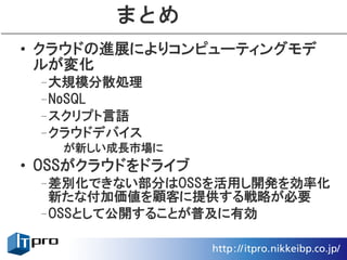 まとめ
• クラウドの進展によりコンピューティングモデ
  ルが変化
 –大規模分散処理
 –NoSQL
 –スクリプト言語
 –クラウドデバイス
   が新しい成長市場に
• OSSがクラウドをドライブ
 –差別化できない部分はOSSを活用し開発を効率化
  新たな付加価値を顧客に提供する戦略が必要
 –OSSとして公開することが普及に有効
 