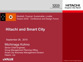 Weddell -Tropical, Sustainable, Livable
           Toward 2030: Conference and Design Forum




 Hitachi and Smart City

 September 28, 2010

Michinaga Kohno
Senior Chief Engineer,
Group Management Planning Office,
Smart City Business Management Division
Hitachi, Ltd.

                                                      © Hitachi, Ltd. 2010. All rights reserved.
 