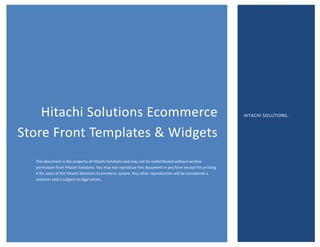 Hitachi Solutions Ecommerce
Store Front Templates & Widgets
This document is the property of Hitachi Solutions and may not be redistributed without written
permission from Hitachi Solutions. You may not reproduce this document in any form except for printing
it for users of the Hitachi Solutions Ecommerce system. Any other reproduction will be considered a
violation and is subject to legal action.
HITACHI SOLUTIONS.
 
