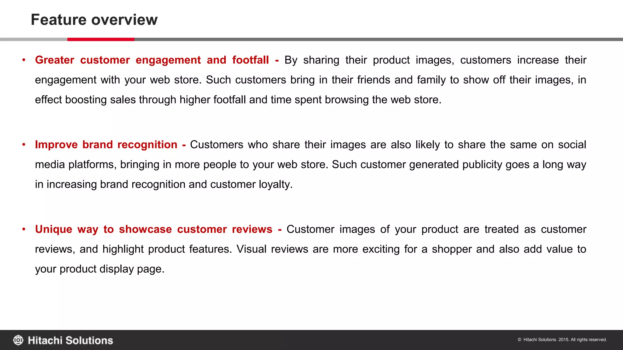 © Hitachi Solutions. 2015. All rights reserved.
Feature overview
• Greater customer engagement and footfall - By sharing their product images, customers increase their
engagement with your web store. Such customers bring in their friends and family to show off their images, in
effect boosting sales through higher footfall and time spent browsing the web store.
• Improve brand recognition - Customers who share their images are also likely to share the same on social
media platforms, bringing in more people to your web store. Such customer generated publicity goes a long way
in increasing brand recognition and customer loyalty.
• Unique way to showcase customer reviews - Customer images of your product are treated as customer
reviews, and highlight product features. Visual reviews are more exciting for a shopper and also add value to
your product display page.
 