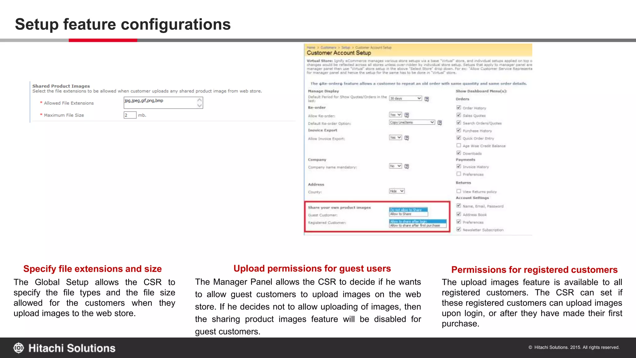 © Hitachi Solutions. 2015. All rights reserved.
Setup feature configurations
Upload permissions for guest users
The Manager Panel allows the CSR to decide if he wants
to allow guest customers to upload images on the web
store. If he decides not to allow uploading of images, then
the sharing product images feature will be disabled for
guest customers.
Permissions for registered customers
The upload images feature is available to all
registered customers. The CSR can set if
these registered customers can upload images
upon login, or after they have made their first
purchase.
Specify file extensions and size
The Global Setup allows the CSR to
specify the file types and the file size
allowed for the customers when they
upload images to the web store.
 