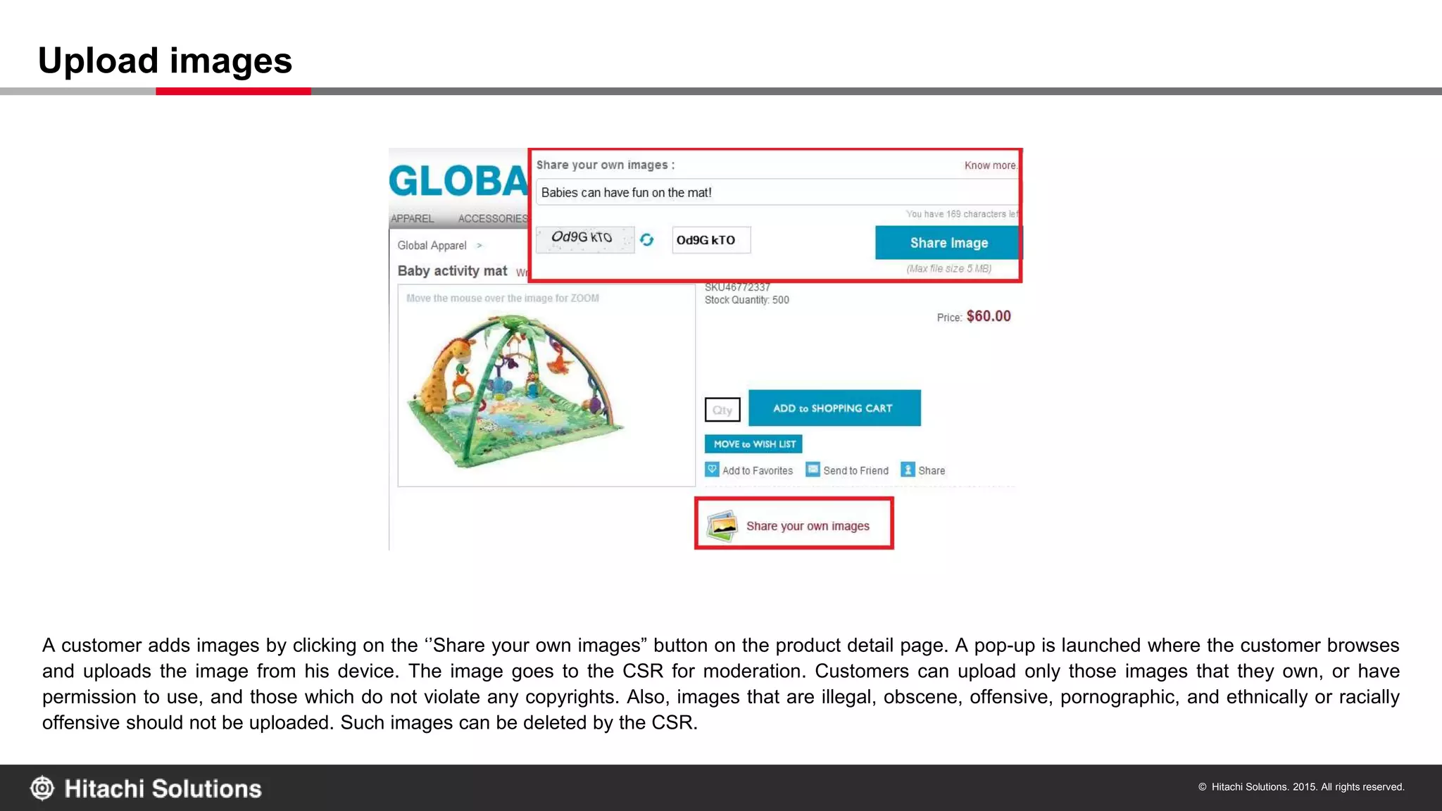 © Hitachi Solutions. 2015. All rights reserved.
A customer adds images by clicking on the ‘’Share your own images” button on the product detail page. A pop-up is launched where the customer browses
and uploads the image from his device. The image goes to the CSR for moderation. Customers can upload only those images that they own, or have
permission to use, and those which do not violate any copyrights. Also, images that are illegal, obscene, offensive, pornographic, and ethnically or racially
offensive should not be uploaded. Such images can be deleted by the CSR.
Upload images
 