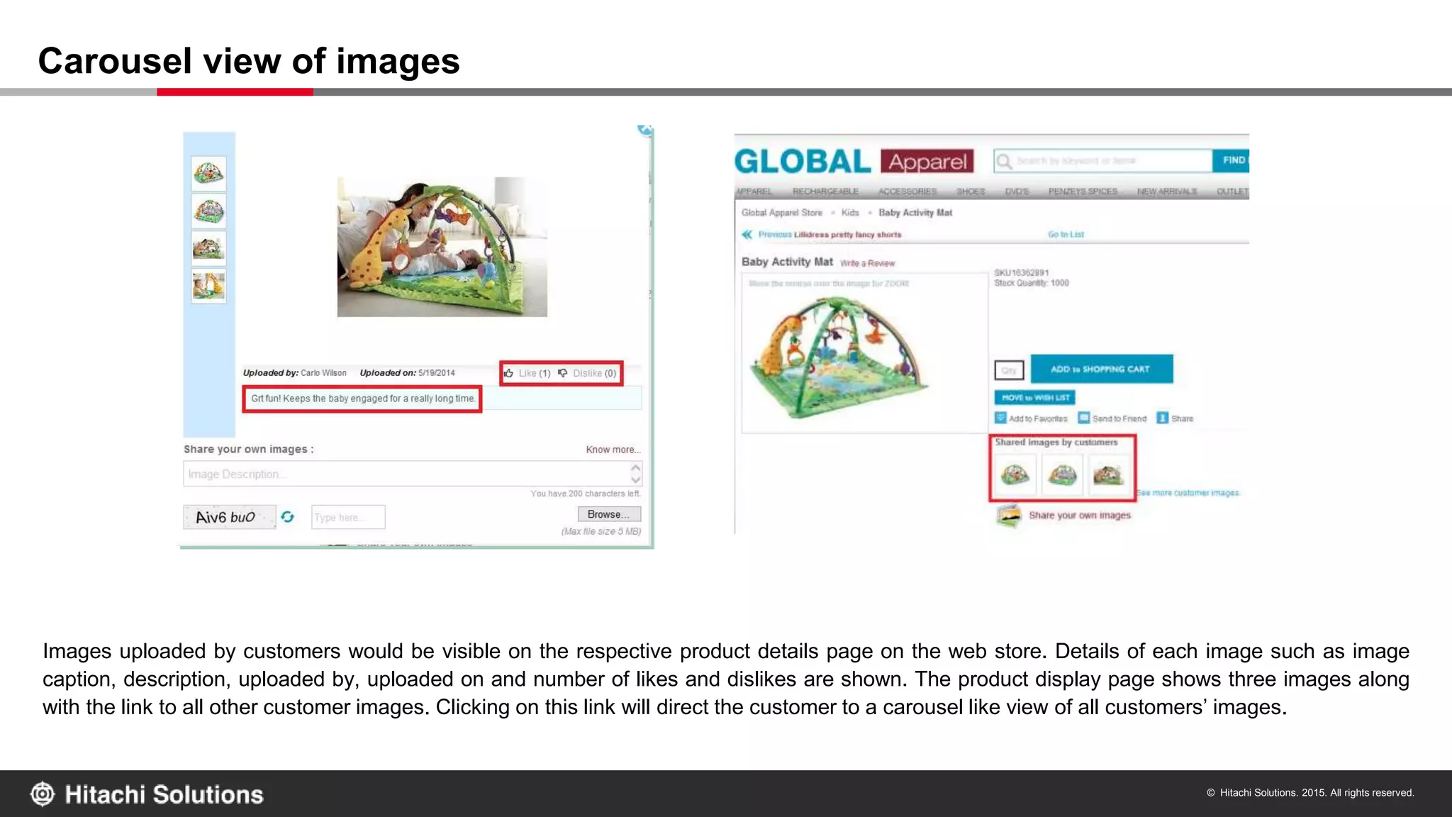© Hitachi Solutions. 2015. All rights reserved.
Images uploaded by customers would be visible on the respective product details page on the web store. Details of each image such as image
caption, description, uploaded by, uploaded on and number of likes and dislikes are shown. The product display page shows three images along
with the link to all other customer images. Clicking on this link will direct the customer to a carousel like view of all customers’ images.
Carousel view of images
 