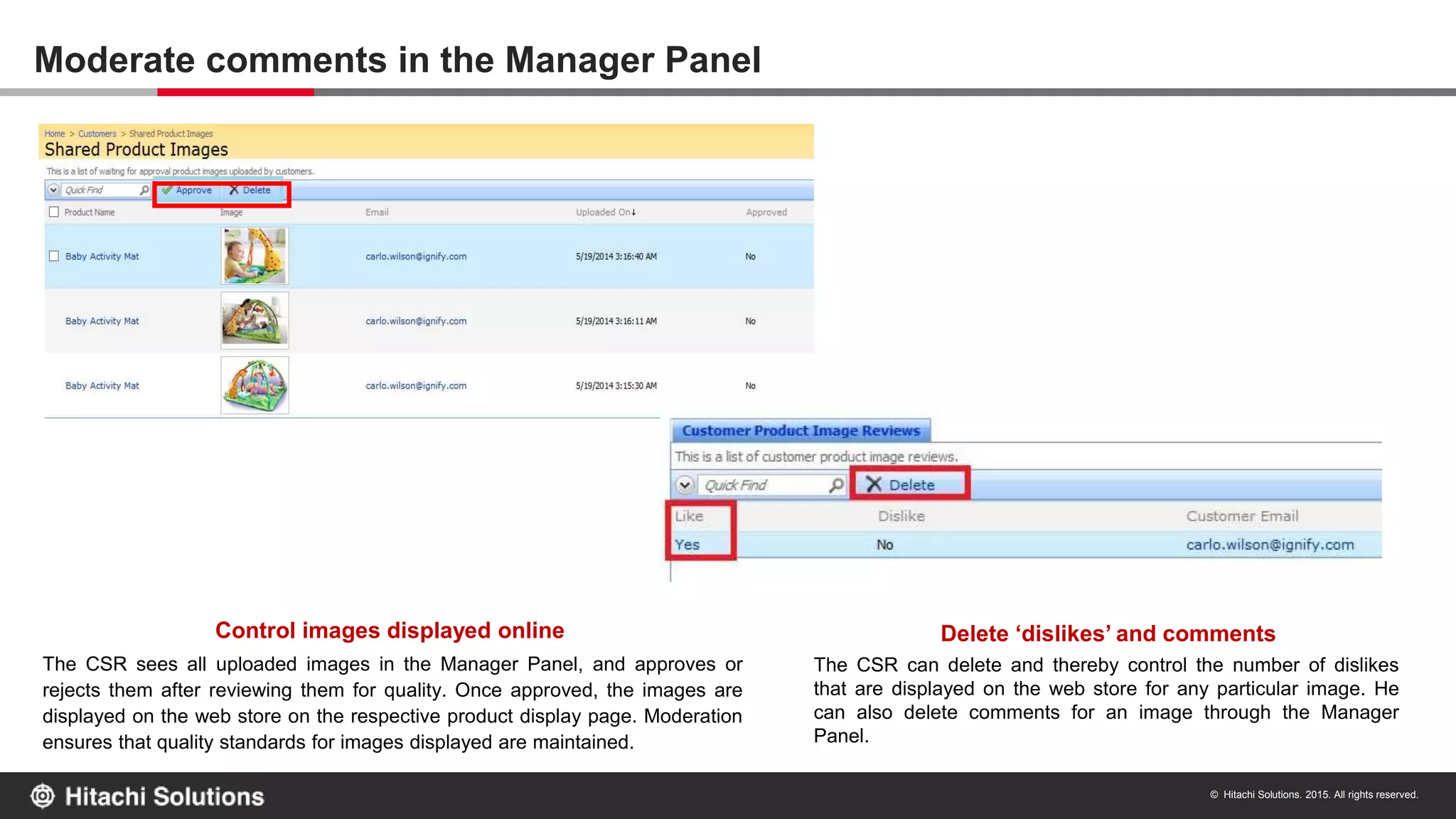 © Hitachi Solutions. 2015. All rights reserved.
The CSR sees all uploaded images in the Manager Panel, and approves or
rejects them after reviewing them for quality. Once approved, the images are
displayed on the web store on the respective product display page. Moderation
ensures that quality standards for images displayed are maintained.
Control images displayed online Delete ‘dislikes’ and comments
The CSR can delete and thereby control the number of dislikes
that are displayed on the web store for any particular image. He
can also delete comments for an image through the Manager
Panel.
Moderate comments in the Manager Panel
 
