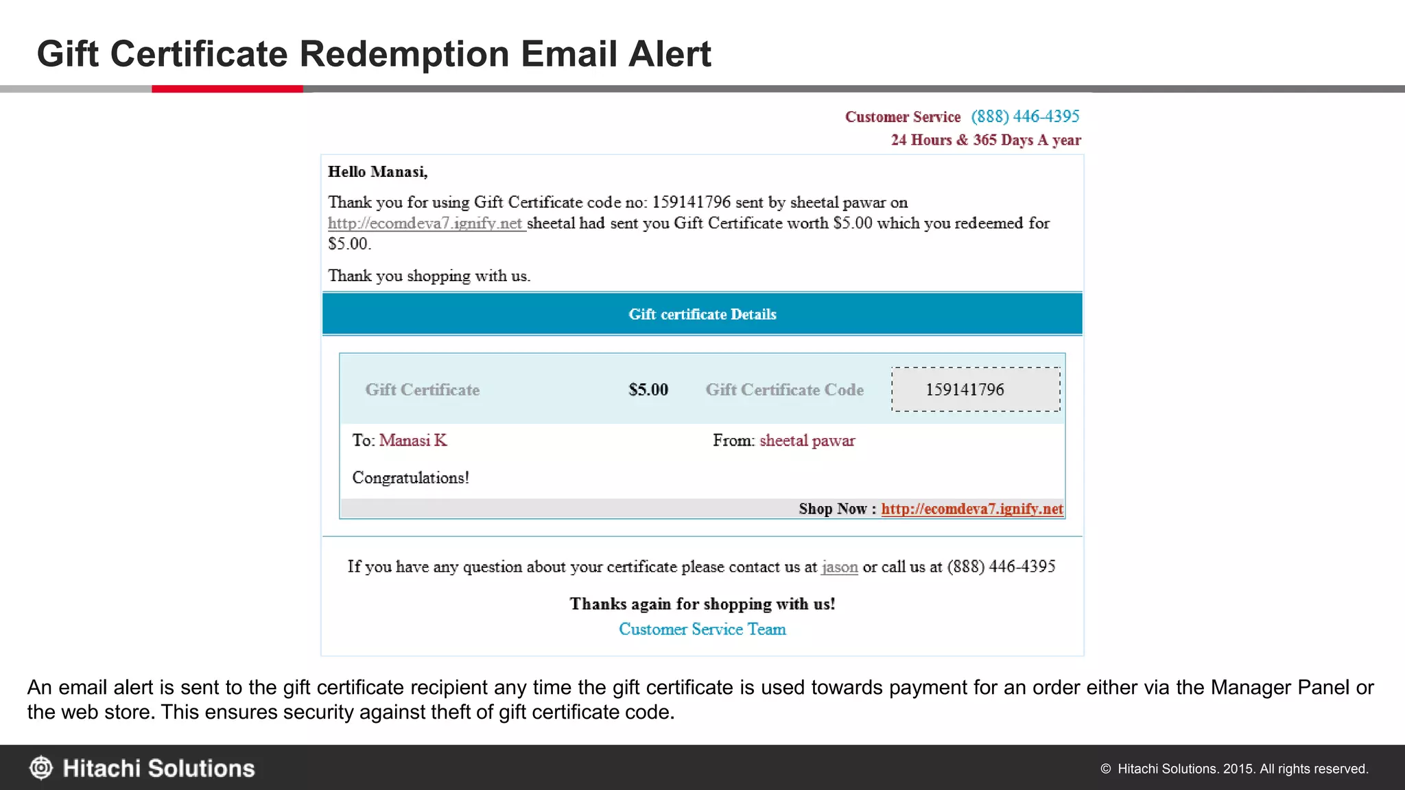 © Hitachi Solutions. 2015. All rights reserved.
Let CSR Accept Payment via Gift Certificates – Partially or Fully!
CSRs can also accept payments via gift certificate. They can use gift certificates gifted to a customer or purchased by a customer and accept
payments against orders placed via the Manager Panel.
 