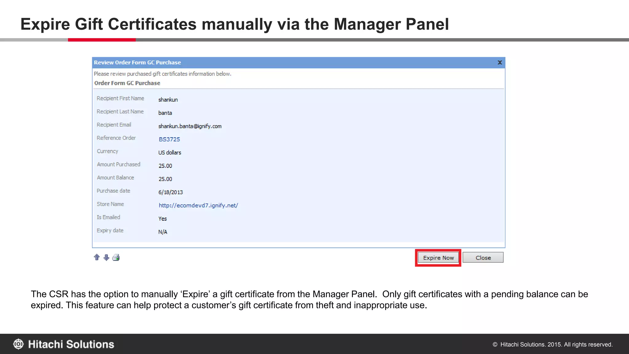 © Hitachi Solutions. 2015. All rights reserved.
Gift Certificate Redemption Email Alert
An email alert is sent to the gift certificate recipient any time the gift certificate is used towards payment for an order either via the Manager Panel or
the web store. This ensures security against theft of gift certificate code.
 