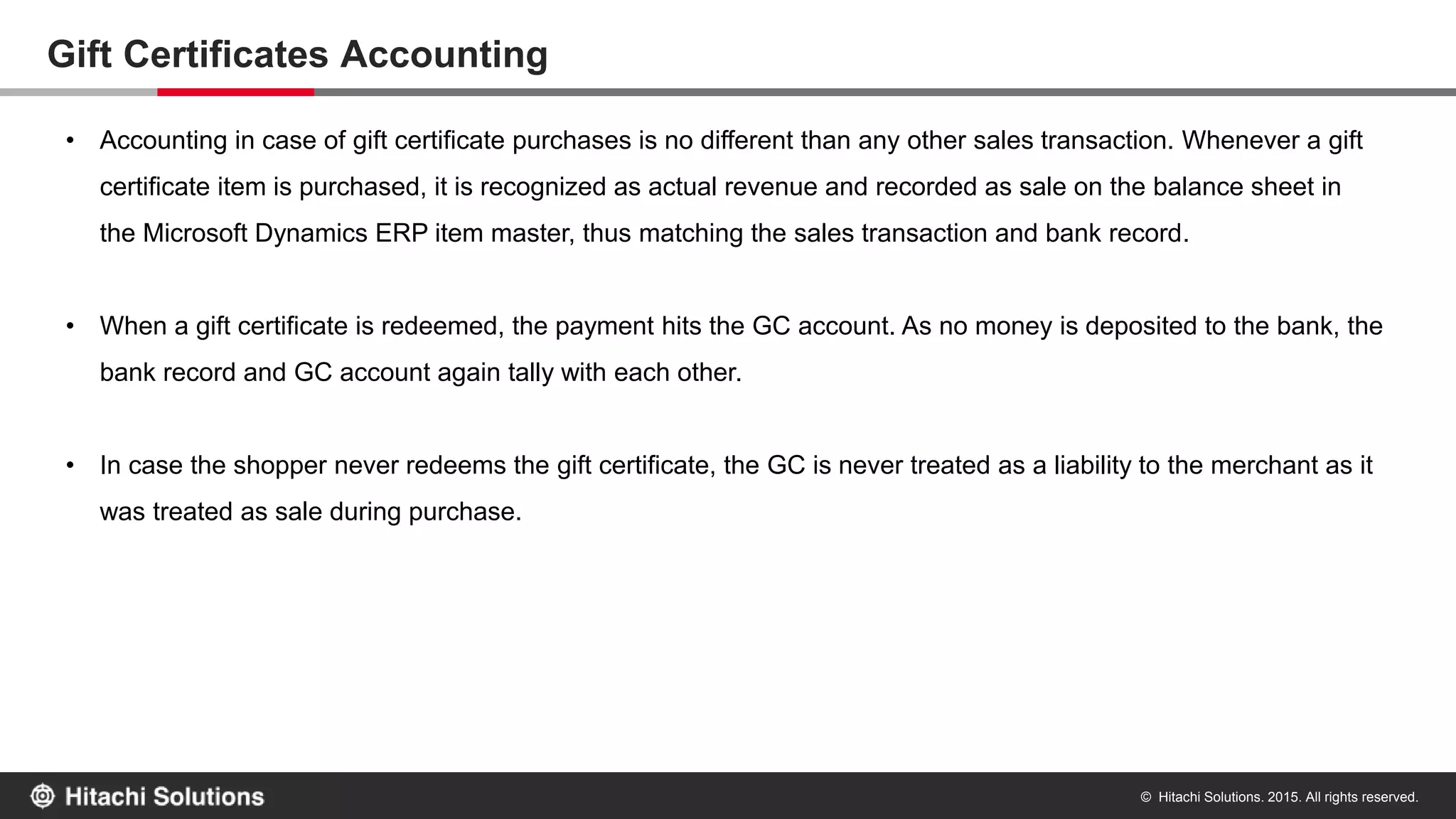 © Hitachi Solutions. 2015. All rights reserved.
Returning an order paid via Gift Certificate
If a gift certificate payment was made on a sales order then an appropriate refund is made to the gift certificate account during returns. Any
balance over and above the gift certificate amount would be refunded to the credit card or any other payment method selected in the return
order form.
 
