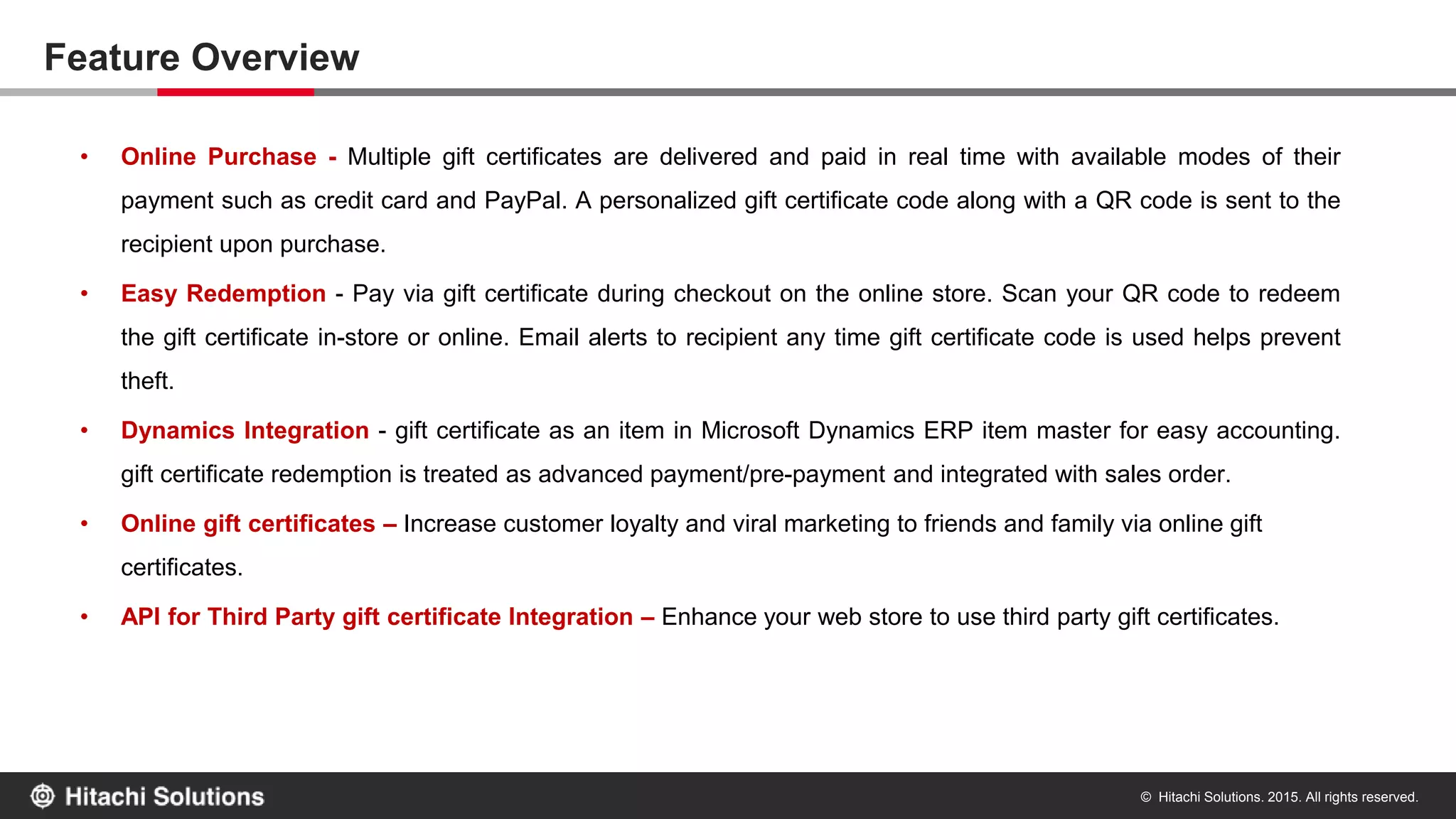 © Hitachi Solutions. 2015. All rights reserved.
Feature Overview
• Online Purchase - Multiple gift certificates are delivered and paid in real time with available modes of their
payment such as credit card and PayPal. A personalized gift certificate code along with a QR code is sent to the
recipient upon purchase.
• Easy Redemption - Pay via gift certificate during checkout on the online store. Scan your QR code to redeem
the gift certificate in-store or online. Email alerts to recipient any time gift certificate code is used helps prevent
theft.
• Dynamics Integration - gift certificate as an item in Microsoft Dynamics ERP item master for easy accounting.
gift certificate redemption is treated as advanced payment/pre-payment and integrated with sales order.
• Online gift certificates – Increase customer loyalty and viral marketing to friends and family via online gift
certificates.
• API for Third Party gift certificate Integration – Enhance your web store to use third party gift certificates.
 