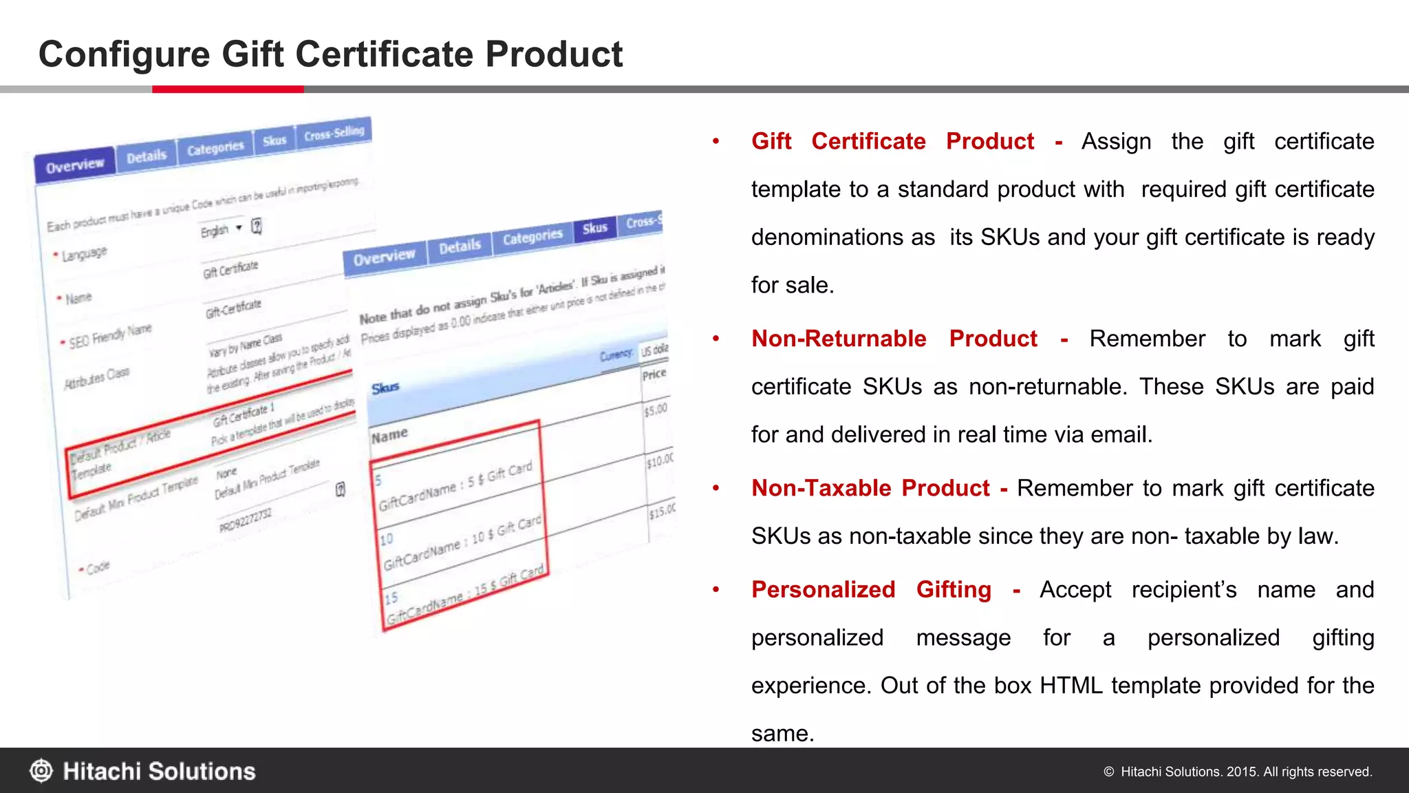 © Hitachi Solutions. 2015. All rights reserved.
Configure Gift Certificate Product
• Gift Certificate Product - Assign the gift certificate
template to a standard product with required gift certificate
denominations as its SKUs and your gift certificate is ready
for sale.
• Non-Returnable Product - Remember to mark gift
certificate SKUs as non-returnable. These SKUs are paid
for and delivered in real time via email.
• Non-Taxable Product - Remember to mark gift certificate
SKUs as non-taxable since they are non- taxable by law.
• Personalized Gifting - Accept recipient’s name and
personalized message for a personalized gifting
experience. Out of the box HTML template provided for the
same.
 