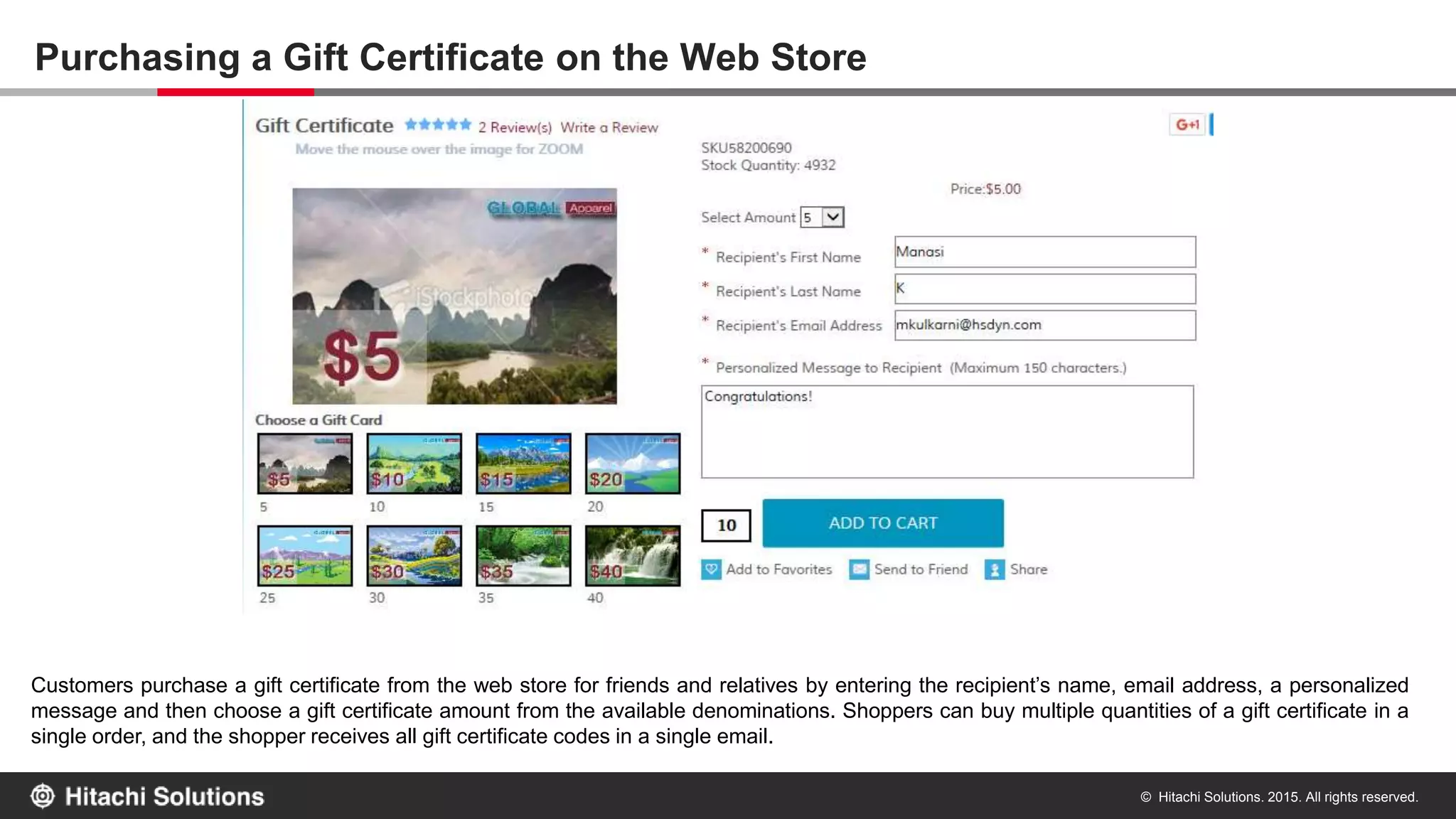 © Hitachi Solutions. 2015. All rights reserved.
Purchasing a Gift Certificate on the Web Store
Customers purchase a gift certificate from the web store for friends and relatives by entering the recipient’s name, email address, a personalized
message and then choose a gift certificate amount from the available denominations. The shopper can also choose a customized card value if
desired. Shoppers can buy multiple quantities of a gift certificate in a single order, and the shopper receives all gift certificate codes in a single
email.
 