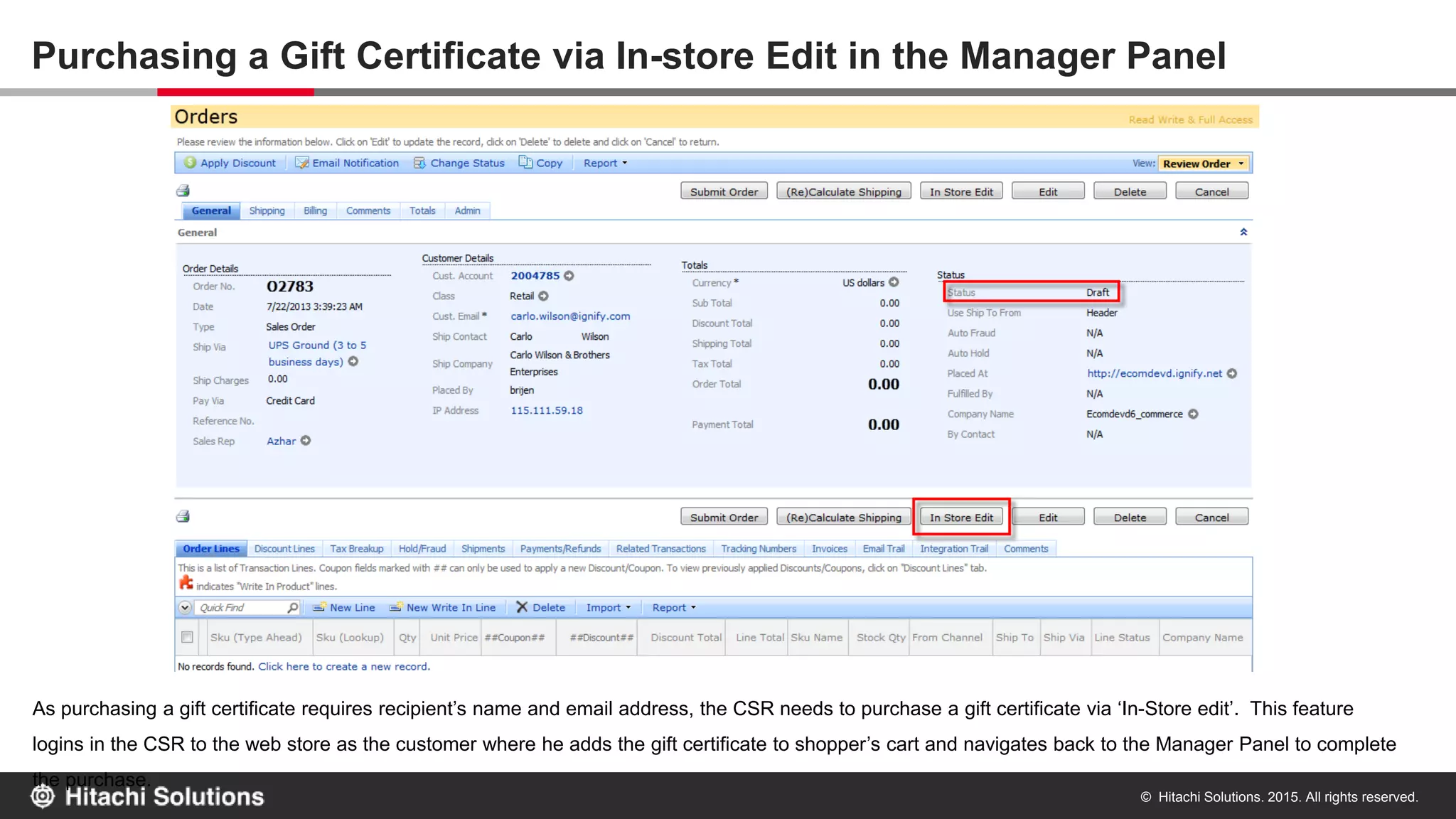 © Hitachi Solutions. 2015. All rights reserved.
Purchasing a Gift Certificate via In-store Edit in the Manager Panel
As purchasing a gift certificate requires recipient’s name and email address, the CSR needs to purchase a gift certificate via ‘In-Store edit’. This
feature logins in the CSR to the web store as the customer where he adds the gift certificate to shopper’s cart and navigates back to the Manager
Panel to complete the purchase.
 