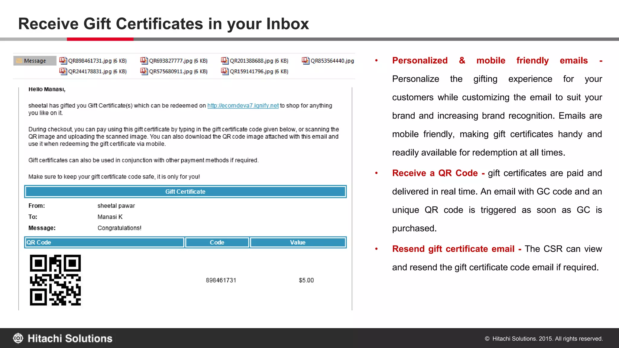 © Hitachi Solutions. 2015. All rights reserved.
Receive Gift Certificates in your Inbox
• Personalized & mobile friendly emails -
Personalize the gifting experience for your
customers while customizing the email to suit your
brand and increasing brand recognition. Emails are
mobile friendly, making gift certificates handy and
readily available for redemption at all times.
• Receive a QR Code - gift certificates are paid and
delivered in real time. An email with GC code and an
unique QR code is triggered as soon as GC is
purchased.
• Resend gift certificate email - The CSR can view
and resend the gift certificate code email if required.
 