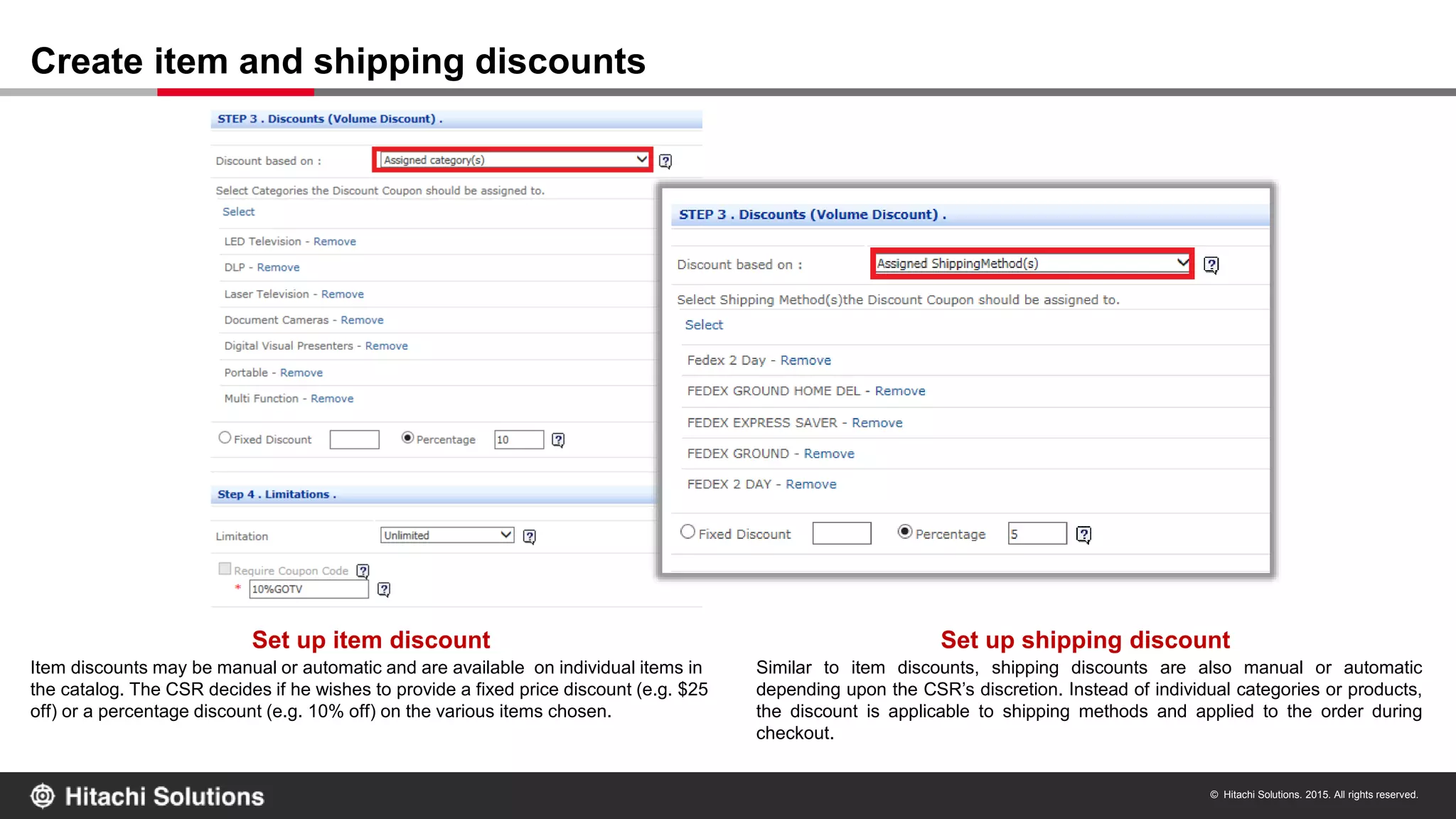 © Hitachi Solutions. 2015. All rights reserved.
Create item and shipping discounts
Set up shipping discount
Item discounts may be manual or automatic and are available on individual items in
the catalog. The CSR decides if he wishes to provide a fixed price discount (e.g. $25
off) or a percentage discount (e.g. 10% off) on the various items chosen.
Similar to item discounts, shipping discounts are also manual or automatic
depending upon the CSR’s discretion. Instead of individual categories or products,
the discount is applicable to shipping methods and applied to the order during
checkout.
Set up item discount
 