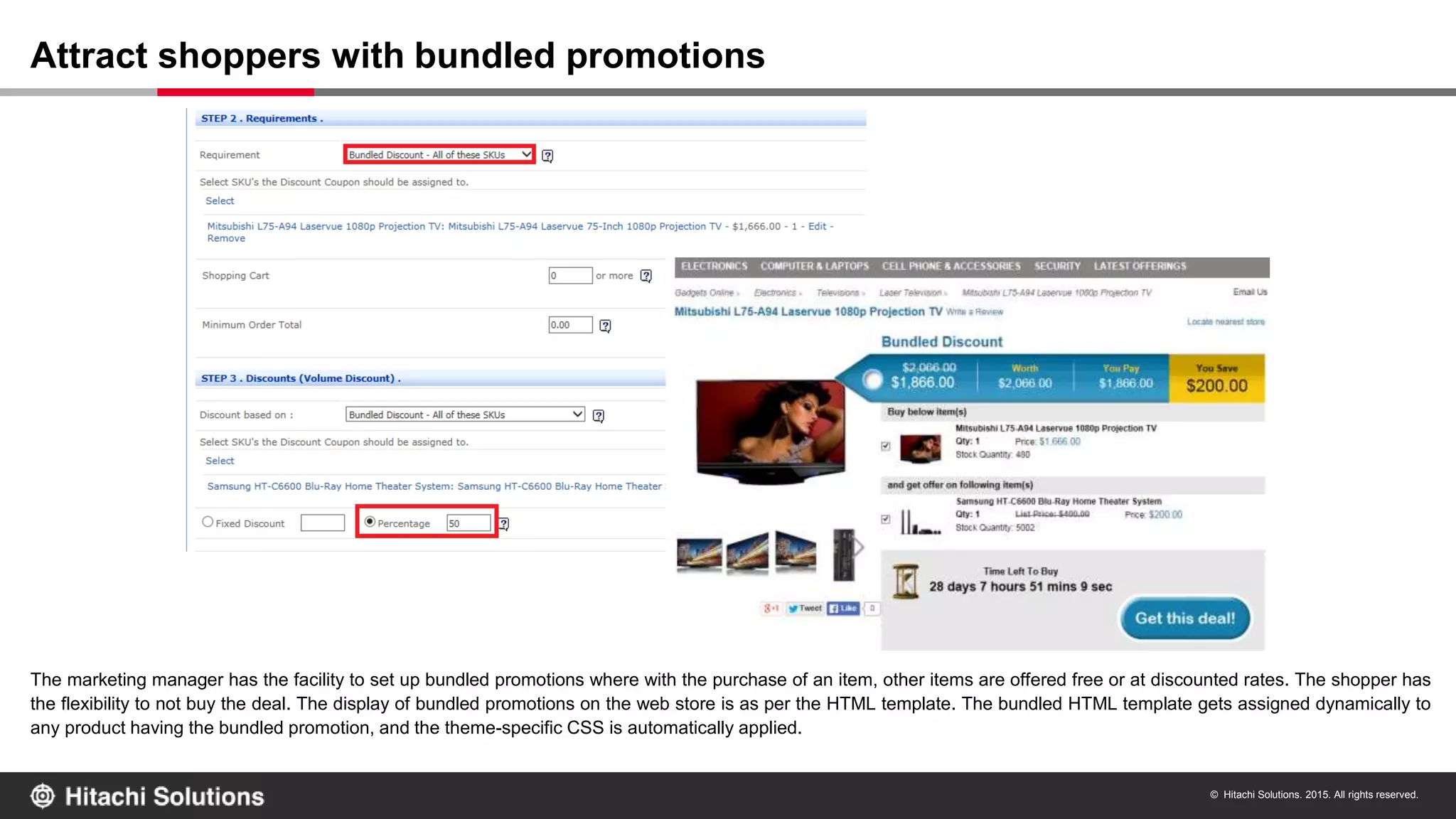 © Hitachi Solutions. 2015. All rights reserved.
The marketing manager has the facility to set up bundled promotions where with the purchase of an item, other items are offered free or at discounted rates. The shopper has
the flexibility to not buy the deal. The display of bundled promotions on the web store is as per the HTML template. The bundled HTML template gets assigned dynamically to
any product having the bundled promotion, and the theme-specific CSS is automatically applied.
Attract shoppers with bundled promotions
 