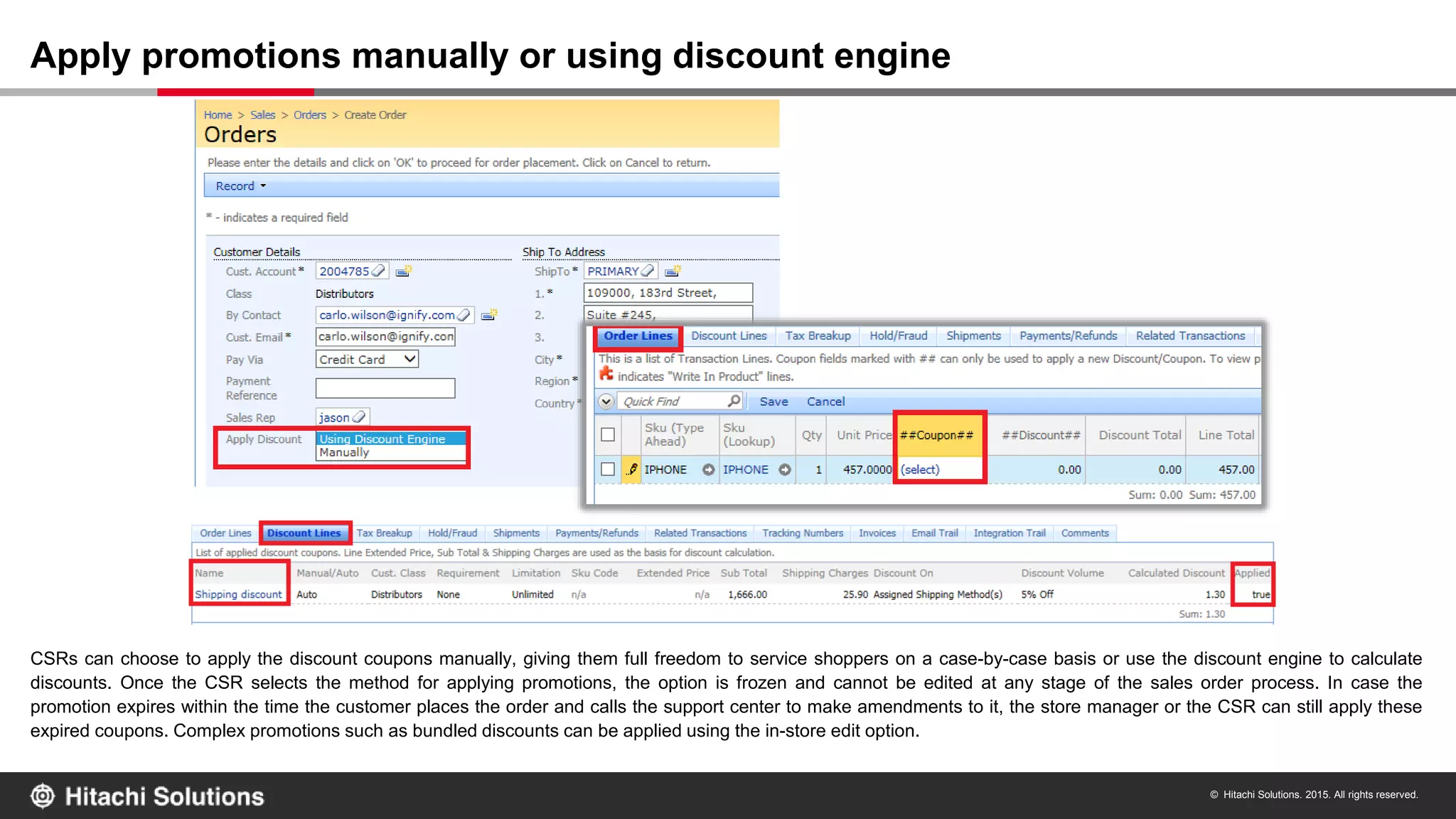 © Hitachi Solutions. 2015. All rights reserved.
CSRs can choose to apply the discount coupons manually, giving them full freedom to service shoppers on a case-by-case basis or use the discount engine to calculate
discounts. Once the CSR selects the method for applying promotions, the option is frozen and cannot be edited at any stage of the sales order process. In case the
promotion expires within the time the customer places the order and calls the support center to make amendments to it, the store manager or the CSR can still apply these
expired coupons. Complex promotions such as bundled discounts can be applied using the in-store edit option.
Apply promotions manually or using discount engine
 
