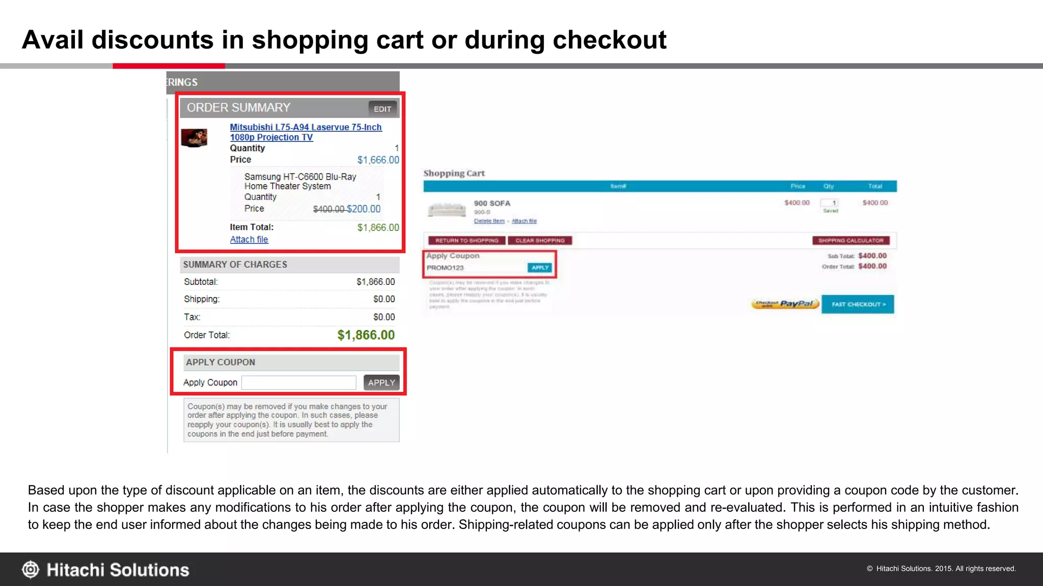 © Hitachi Solutions. 2015. All rights reserved.
Based upon the type of discount applicable on an item, the discounts are either applied automatically to the shopping cart or upon providing a coupon code by the customer.
In case the shopper makes any modifications to his order after applying the coupon, the coupon will be removed and re-evaluated. This is performed in an intuitive fashion
to keep the end user informed about the changes being made to his order. Shipping-related coupons can be applied only after the shopper selects his shipping method.
Avail discounts in shopping cart or during checkout
 
