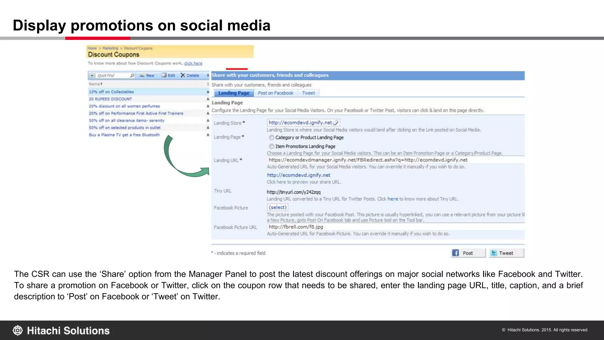 © Hitachi Solutions. 2015. All rights reserved.
The CSR can use the ‘Share’ option from the Manager Panel to post the latest discount offerings on major social networks like Facebook and Twitter.
To share a promotion on Facebook or Twitter, click on the coupon row that needs to be shared, enter the landing page URL, title, caption, and a brief
description to ‘Post’ on Facebook or ‘Tweet’ on Twitter.
Display promotions on social media
 