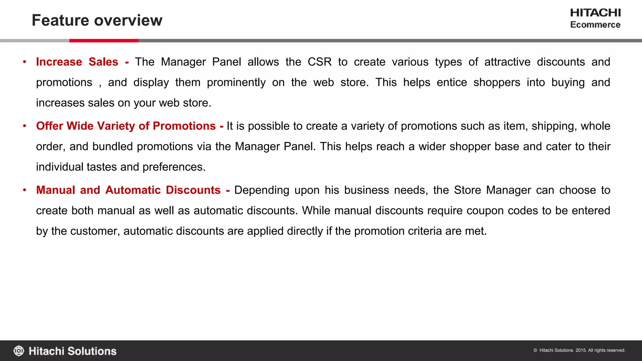 © Hitachi Solutions. 2015. All rights reserved.
Feature overview
• Increase Sales - The Manager Panel allows the CSR to create various types of attractive discounts and
promotions , and display them prominently on the web store. This helps entice shoppers into buying and
increases sales on your web store.
• Offer Wide Variety of Promotions - It is possible to create a variety of promotions such as item, shipping, whole
order, and bundled promotions via the Manager Panel. This helps reach a wider shopper base and cater to their
individual tastes and preferences.
• Manual and Automatic Discounts - Depending upon his business needs, the Store Manager can choose to
create both manual as well as automatic discounts. While manual discounts require coupon codes to be entered
by the customer, automatic discounts are applied directly if the promotion criteria are met.
 