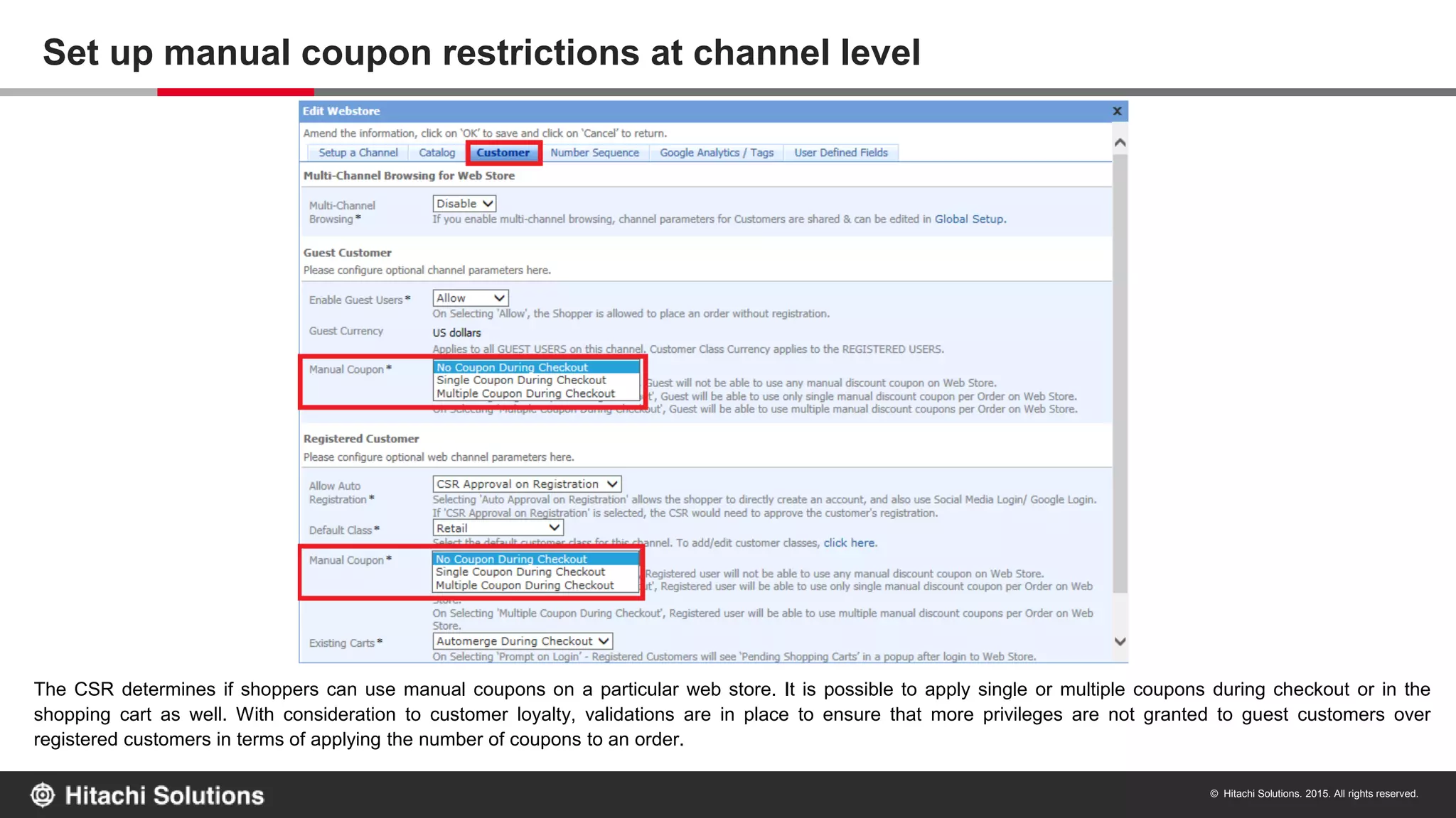 © Hitachi Solutions. 2015. All rights reserved.
The CSR determines if shoppers can use manual coupons on a particular web store. It is possible to apply single or multiple coupons during checkout or in the
shopping cart as well. With consideration to customer loyalty, validations are in place to ensure that more privileges are not granted to guest customers over
registered customers in terms of applying the number of coupons to an order.
Set up manual coupon restrictions at channel level
 