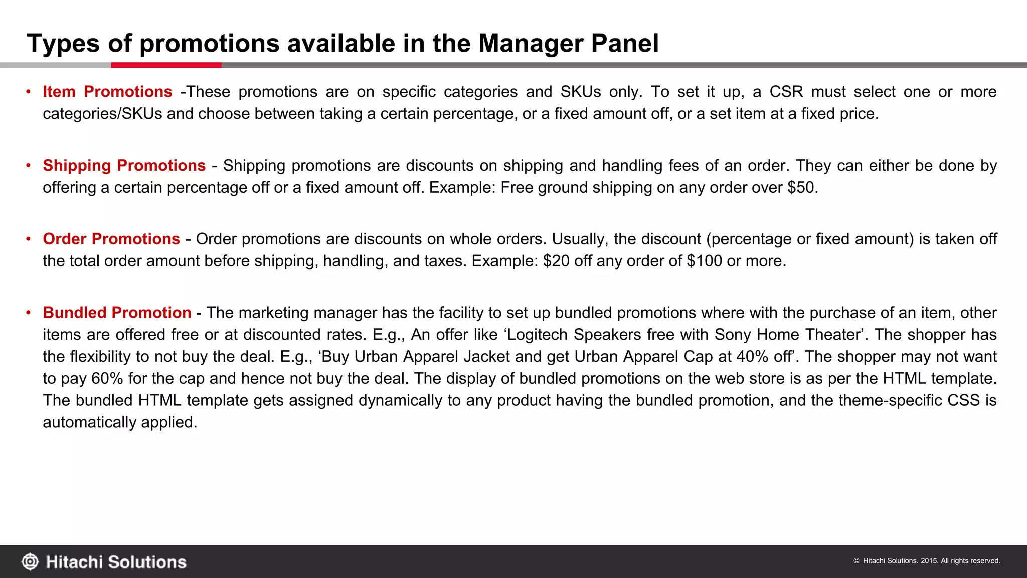 © Hitachi Solutions. 2015. All rights reserved.
• Item Promotions -These promotions are on specific categories and SKUs only. To set it up, a CSR must select one or more
categories/SKUs and choose between taking a certain percentage, or a fixed amount off, or a set item at a fixed price.
• Shipping Promotions - Shipping promotions are discounts on shipping and handling fees of an order. They can either be done by
offering a certain percentage off or a fixed amount off. Example: Free ground shipping on any order over $50.
• Order Promotions - Order promotions are discounts on whole orders. Usually, the discount (percentage or fixed amount) is taken off
the total order amount before shipping, handling, and taxes. Example: $20 off any order of $100 or more.
• Bundled Promotion - The marketing manager has the facility to set up bundled promotions where with the purchase of an item, other
items are offered free or at discounted rates. E.g., An offer like ‘Logitech Speakers free with Sony Home Theater’. The shopper has
the flexibility to not buy the deal. E.g., ‘Buy Urban Apparel Jacket and get Urban Apparel Cap at 40% off’. The shopper may not want
to pay 60% for the cap and hence not buy the deal. The display of bundled promotions on the web store is as per the HTML template.
The bundled HTML template gets assigned dynamically to any product having the bundled promotion, and the theme-specific CSS is
automatically applied.
Types of promotions available in the Manager Panel
 