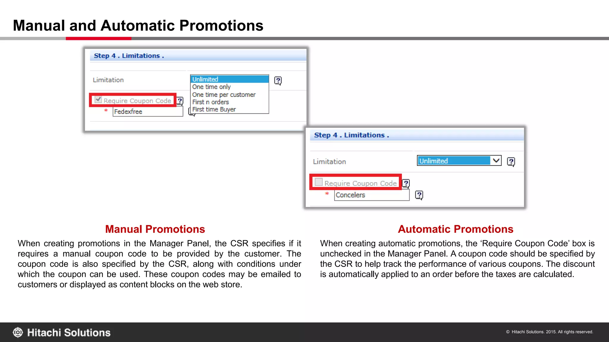 © Hitachi Solutions. 2015. All rights reserved.
Manual and Automatic Promotions
Manual Promotions Automatic Promotions
When creating promotions in the Manager Panel, the CSR specifies if it
requires a manual coupon code to be provided by the customer. The
coupon code is also specified by the CSR, along with conditions under
which the coupon can be used. These coupon codes may be emailed to
customers or displayed as content blocks on the web store.
When creating automatic promotions, the ‘Require Coupon Code’ box is
unchecked in the Manager Panel. A coupon code should be specified by
the CSR to help track the performance of various coupons. The discount
is automatically applied to an order before the taxes are calculated.
 