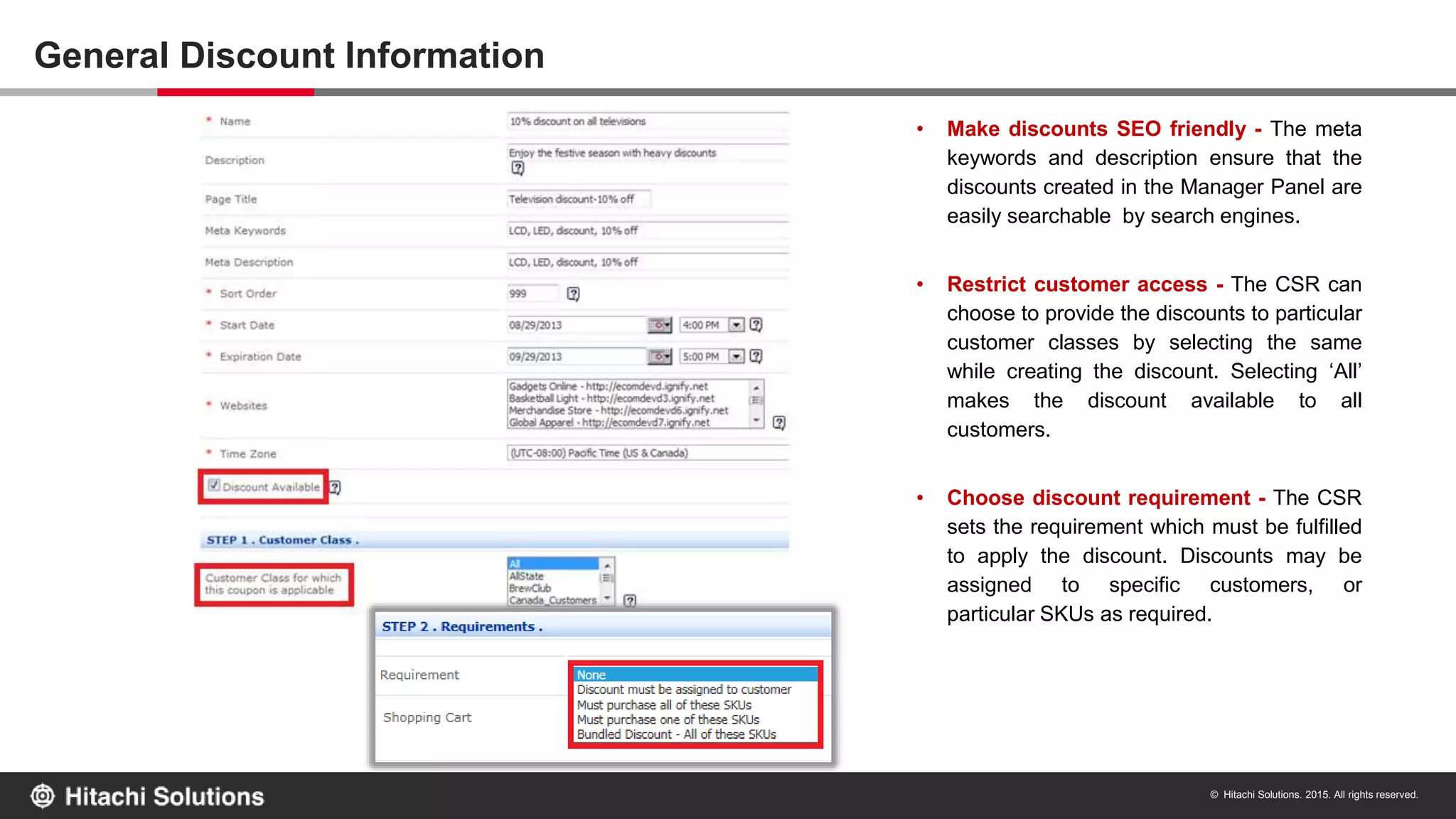 © Hitachi Solutions. 2015. All rights reserved.
General Discount Information
• Make discounts SEO friendly - The meta
keywords and description ensure that the
discounts created in the Manager Panel are
easily searchable by search engines.
• Restrict customer access - The CSR can
choose to provide the discounts to particular
customer classes by selecting the same
while creating the discount. Selecting ‘All’
makes the discount available to all
customers.
• Choose discount requirement - The CSR
sets the requirement which must be fulfilled
to apply the discount. Discounts may be
assigned to specific customers, or
particular SKUs as required.
 