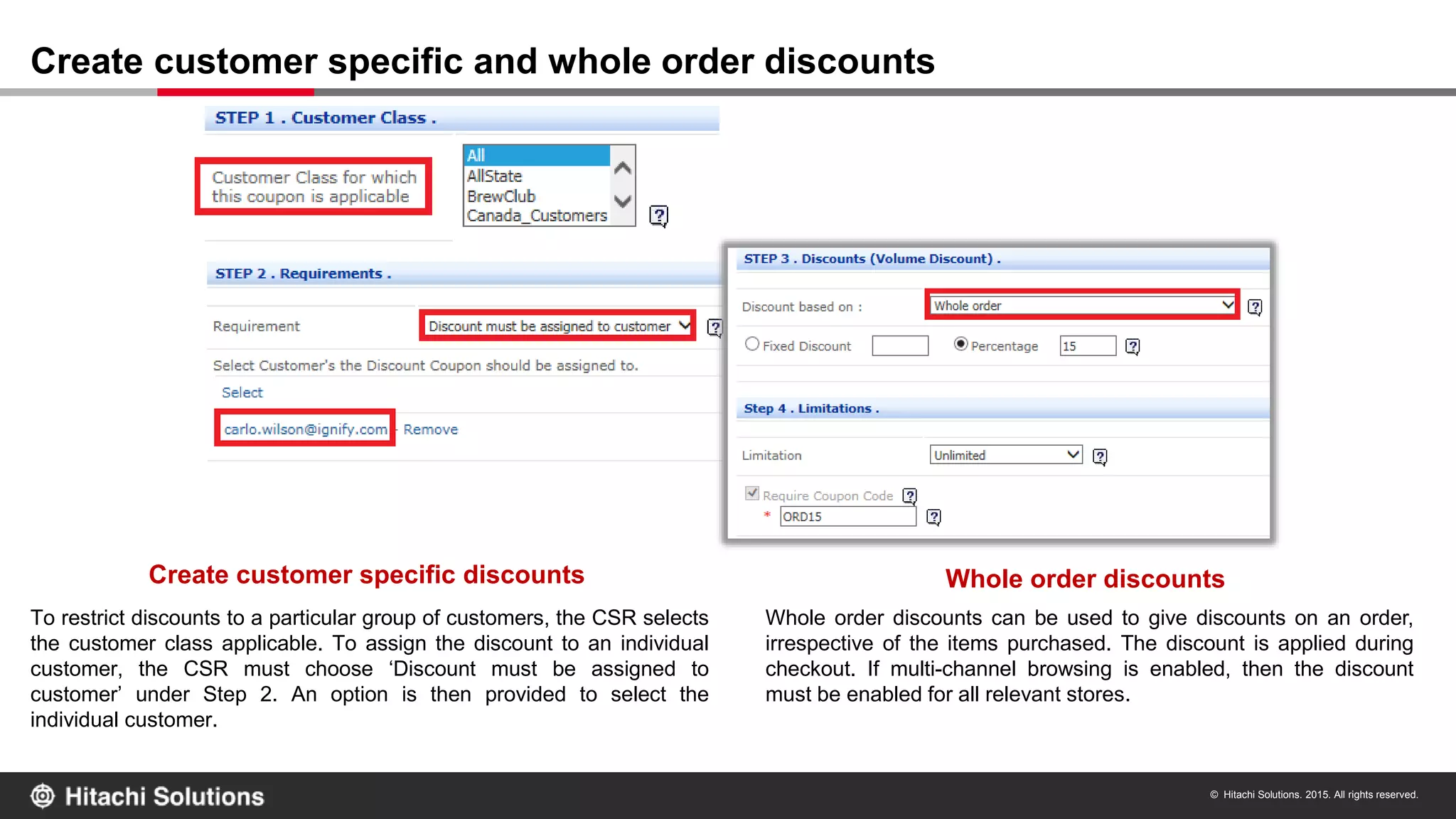 © Hitachi Solutions. 2015. All rights reserved.
Create customer specific and whole order discounts
Create customer specific discounts Whole order discounts
To restrict discounts to a particular group of customers, the CSR selects
the customer class applicable. To assign the discount to an individual
customer, the CSR must choose ‘Discount must be assigned to
customer’ under Step 2. An option is then provided to select the
individual customer.
Whole order discounts can be used to give discounts on an order,
irrespective of the items purchased. The discount is applied during
checkout. If multi-channel browsing is enabled, then the discount
must be enabled for all relevant stores.
 