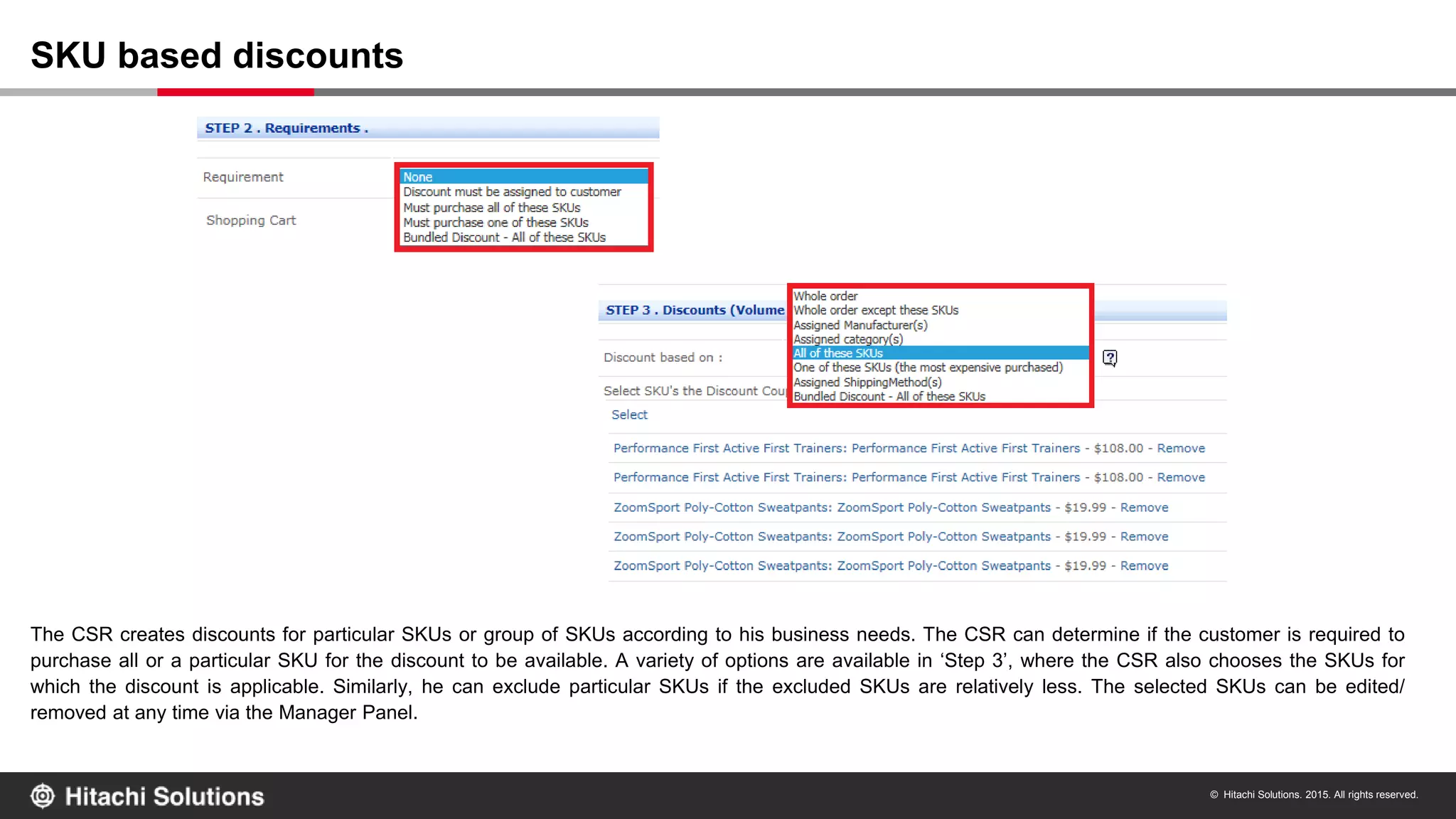© Hitachi Solutions. 2015. All rights reserved.
The CSR creates discounts for particular SKUs or group of SKUs according to his business needs. The CSR can determine if the customer is required to
purchase all or a particular SKU for the discount to be available. A variety of options are available in ‘Step 3’, where the CSR also chooses the SKUs for
which the discount is applicable. Similarly, he can exclude particular SKUs if the excluded SKUs are relatively less. The selected SKUs can be edited/
removed at any time via the Manager Panel.
SKU based discounts
 