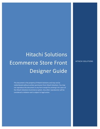 Hitachi
Hitachi Solutions
Ecommerce Store Front
Designer Guide
This document is the property of Hitachi Solutions and may not be
redistributed without written permission from Hitachi Solutions. You may
not reproduce this document in any form except for printing it for users of
the Hitachi Solutions Ecommerce system. Any other reproduction will be
considered a violation and is subject to legal action.
HITACHI SOLUTIONS
 