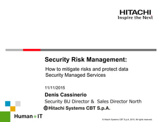 © Hitachi Systems CBT S.p.A. 2015. All rights reserved.
Security Risk Management:
How to mitigate risks and protect data
Security Managed Services
Security BU Director & Sales Director North
Italy
11/11/2015
Denis Cassinerio
 