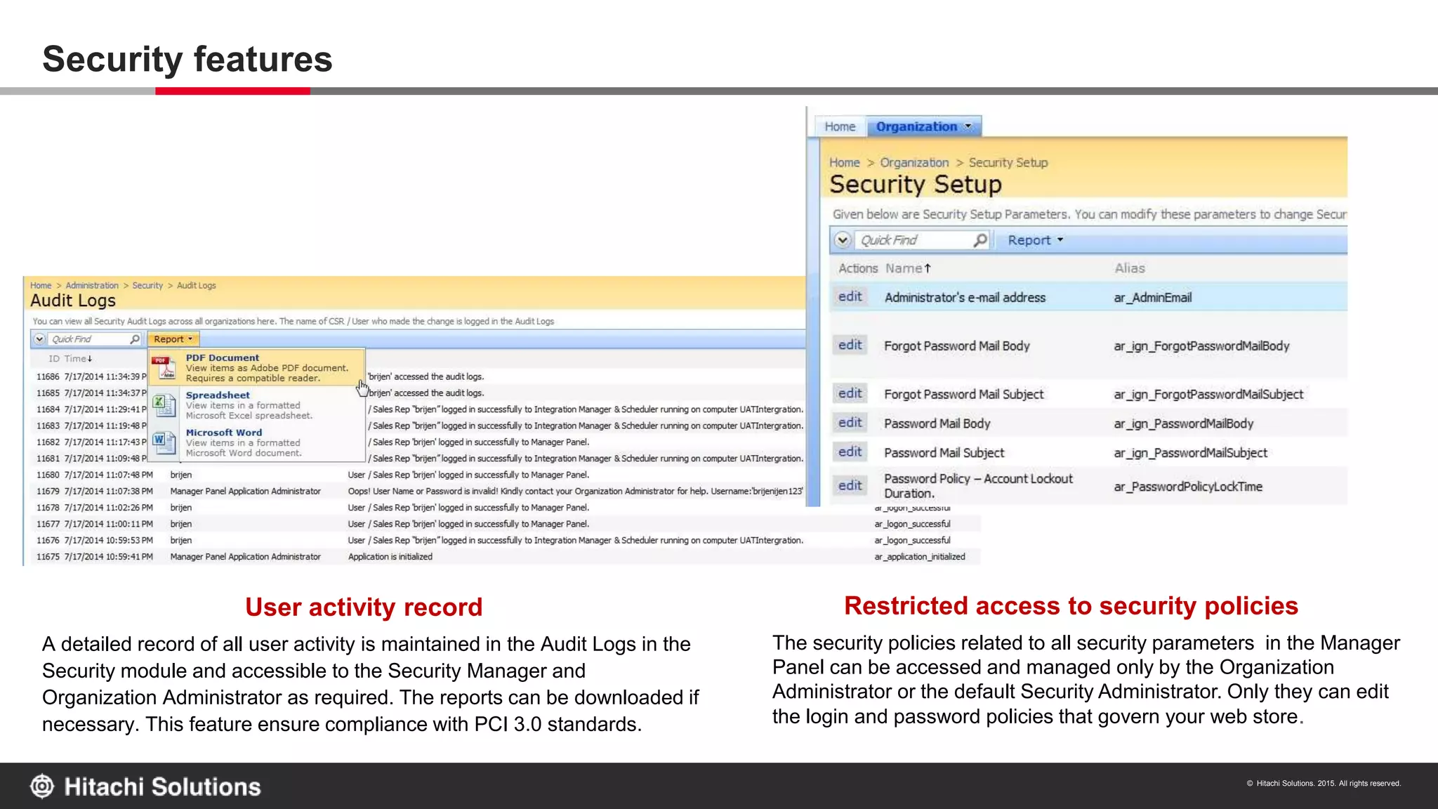 © Hitachi Solutions. 2015. All rights reserved.
10
A detailed record of all user activity is maintained in the Audit Logs in the
Security module and accessible to the Security Manager and
Organization Administrator as required. The reports can be downloaded if
necessary. This feature ensure compliance with PCI 3.0 standards.
User activity record Restricted access to security policies
The security policies related to all security parameters in the Manager
Panel can be accessed and managed only by the Organization
Administrator or the default Security Administrator. Only they can edit
the login and password policies that govern your web store.
Security features
 