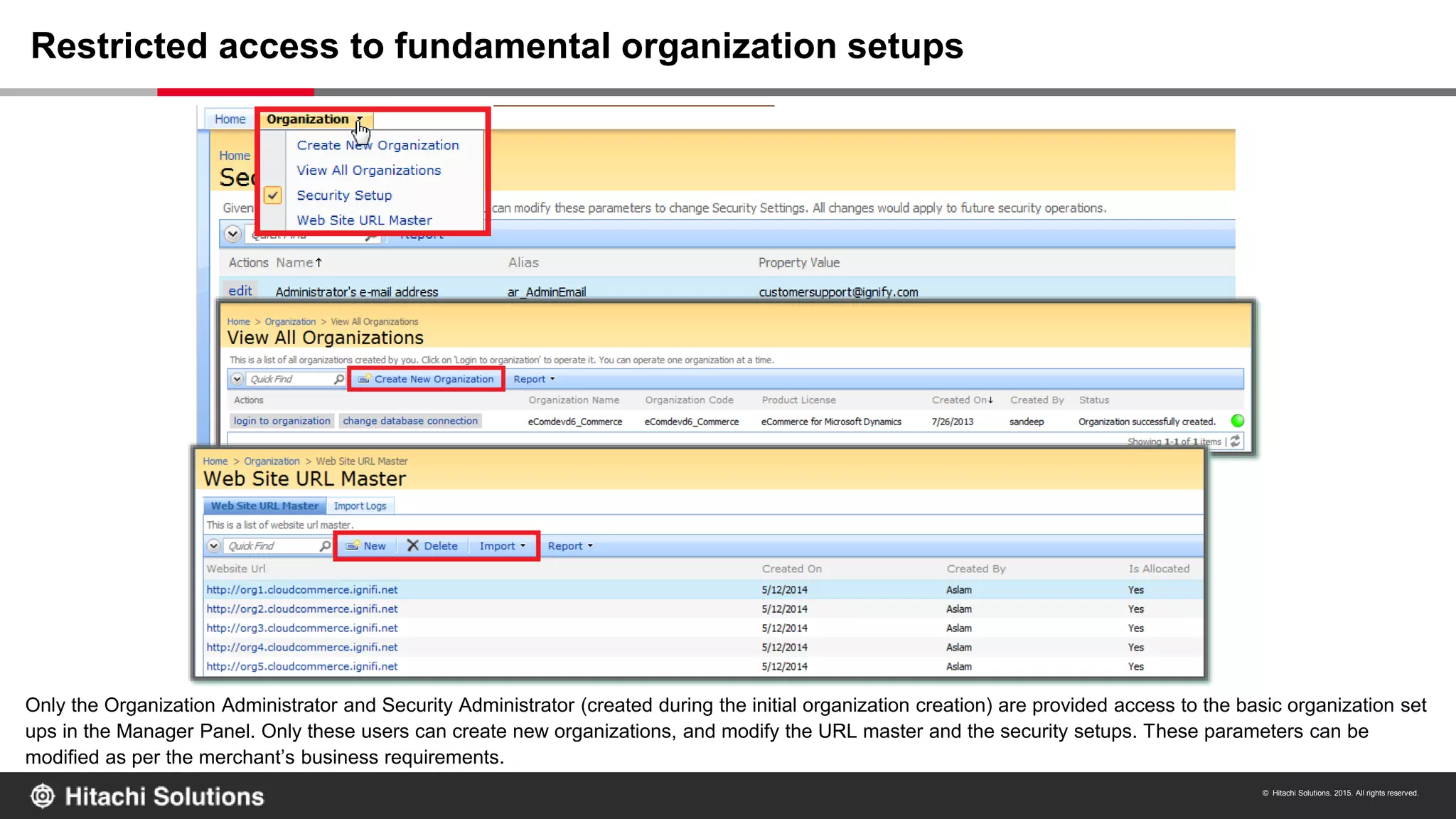 © Hitachi Solutions. 2015. All rights reserved.
Only the Organization Administrator and Security Administrator (created during the initial organization creation) are provided access to the basic organization set
ups in the Manager Panel. Only these users can create new organizations, and modify the URL master and the security setups. These parameters can be
modified as per the merchant’s business requirements.
Restricted access to fundamental organization setups
 