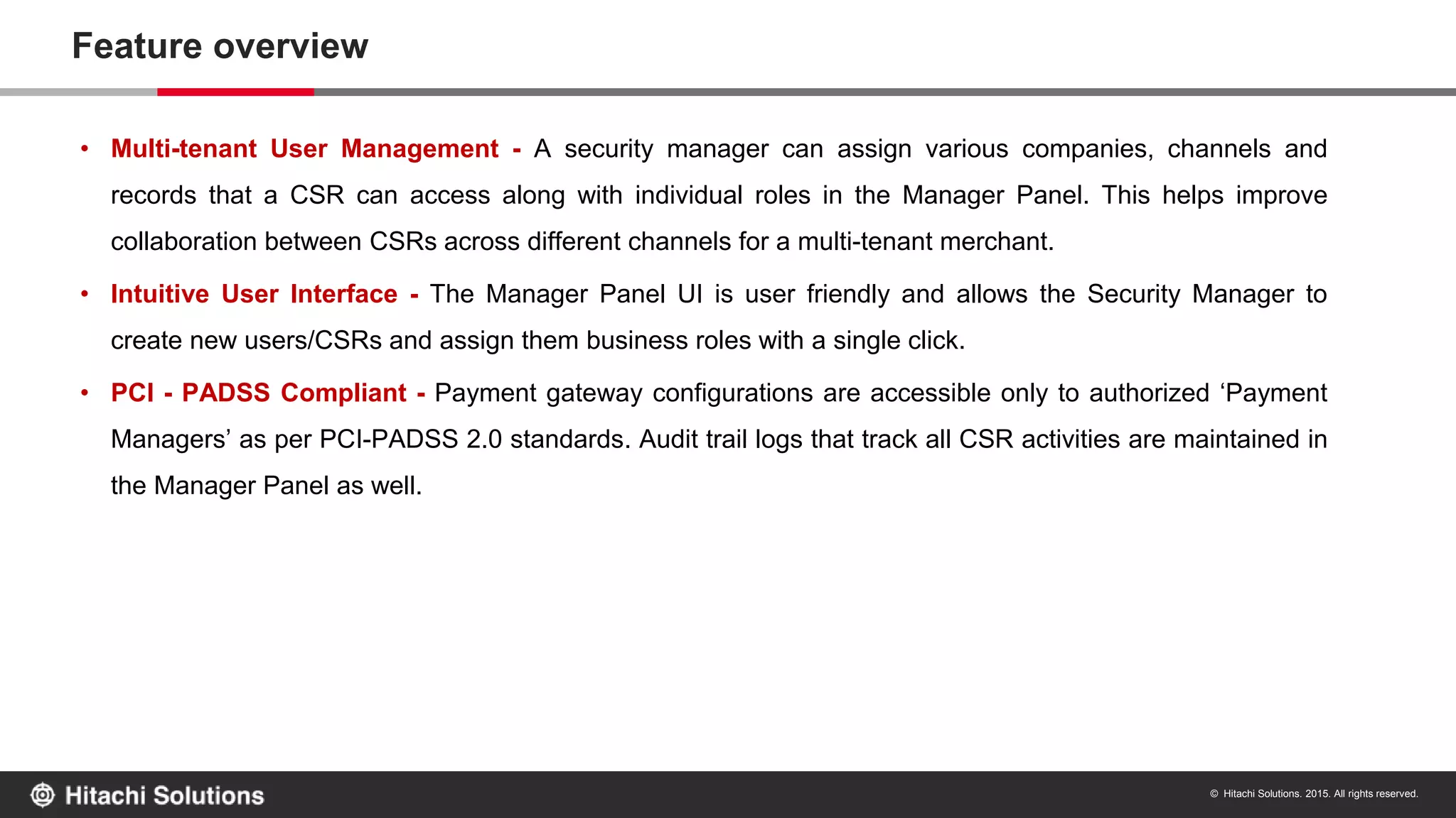 © Hitachi Solutions. 2015. All rights reserved.
Feature overview
• Multi-tenant User Management - A security manager can assign various companies, channels and
records that a CSR can access along with individual roles in the Manager Panel. This helps improve
collaboration between CSRs across different channels for a multi-tenant merchant.
• Intuitive User Interface - The Manager Panel UI is user friendly and allows the Security Manager to
create new users/CSRs and assign them business roles with a single click.
• PCI - PADSS Compliant - Payment gateway configurations are accessible only to authorized ‘Payment
Managers’ as per PCI-PADSS 2.0 standards. Audit trail logs that track all CSR activities are maintained in
the Manager Panel as well.
 