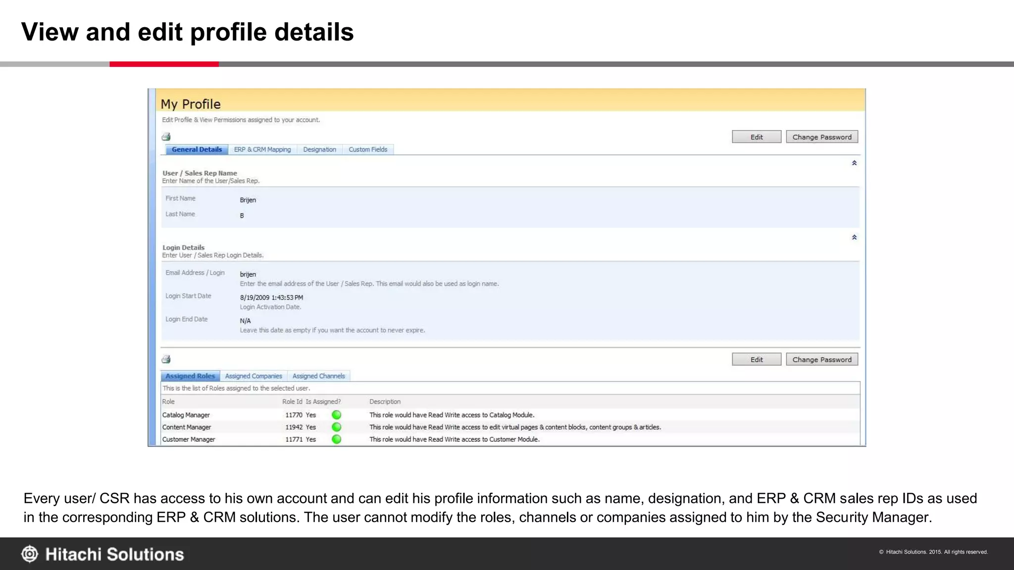 © Hitachi Solutions. 2015. All rights reserved.
Every user/ CSR has access to his own account and can edit his profile information such as name, designation, and ERP & CRM sales rep IDs as used
in the corresponding ERP & CRM solutions. The user cannot modify the roles, channels or companies assigned to him by the Security Manager.
View and edit profile details
 