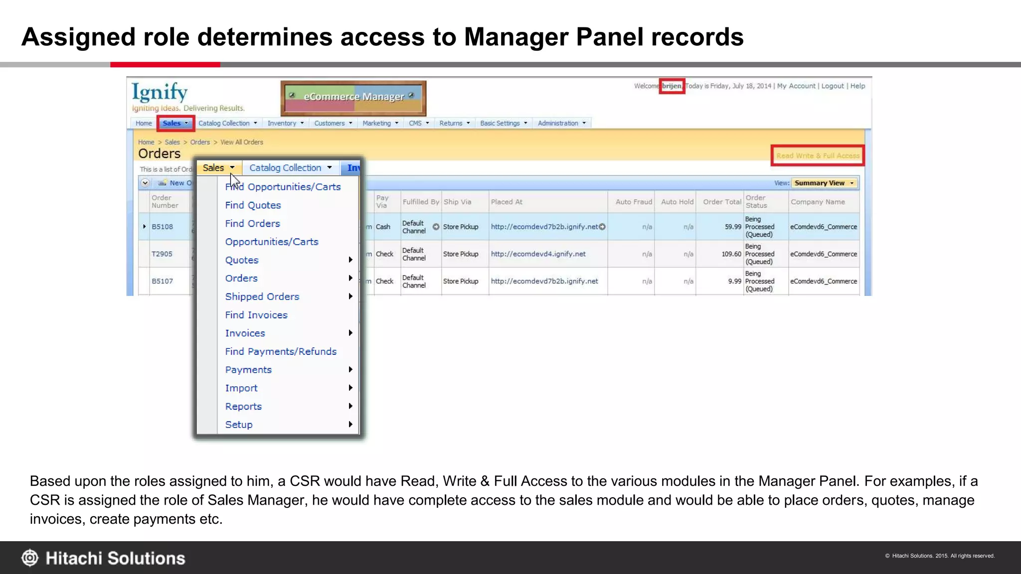 © Hitachi Solutions. 2015. All rights reserved.
8
Based upon the roles assigned to him, a CSR would have Read, Write & Full Access to the various modules in the Manager Panel. For examples, if a
CSR is assigned the role of Sales Manager, he would have complete access to the sales module and would be able to place orders, quotes, manage
invoices, create payments etc.
Assigned role determines access to Manager Panel records
 