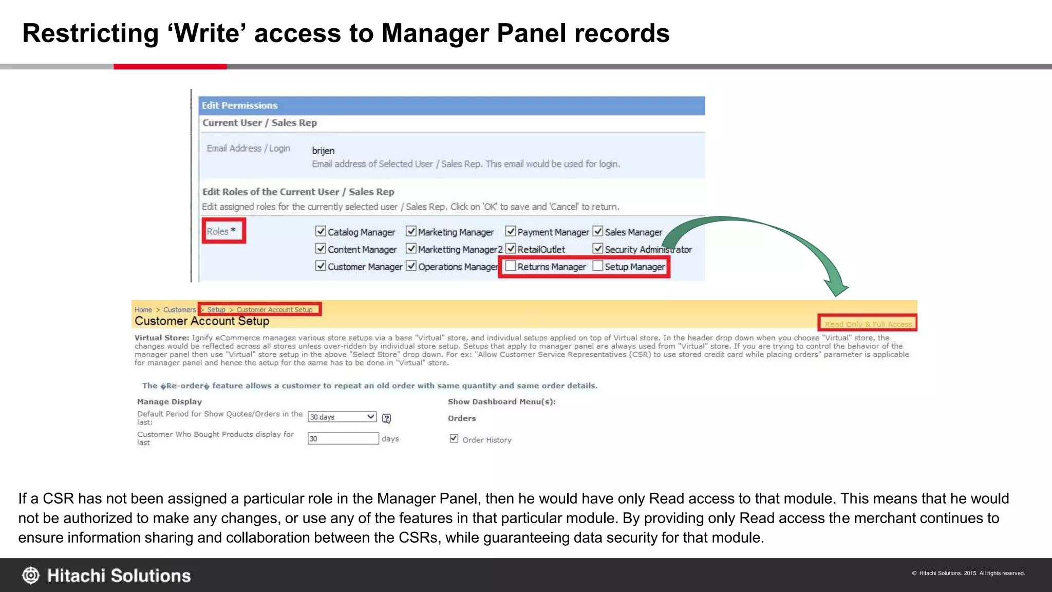© Hitachi Solutions. 2015. All rights reserved.
If a CSR has not been assigned a particular role in the Manager Panel, then he would have only Read access to that module. This means that he would
not be authorized to make any changes, or use any of the features in that particular module. By providing only Read access the merchant continues to
ensure information sharing and collaboration between the CSRs, while guaranteeing data security for that module.
Restricting ‘Write’ access to Manager Panel records
 