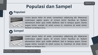 Populasi dan Sampel
Halaman 10
Murad Naser | Universitas Fauget | Ekonomi | 2025
Populasi
Lorem ipsum dolor sit amet, consectetur adipiscing elit. Maecenas
scelerisque sapien quam, et ornare tortor faucibus at. Nullam
elementum dolor quis mollis eleifend. Sed in tempus quam. Donec
augue tortor, suscipit sit amet cursus in, maximus sit amet tortor.
Aenean ut tempus arcu.
Sampel
Lorem ipsum dolor sit amet, consectetur adipiscing elit. Maecenas
scelerisque sapien quam, et ornare tortor faucibus at. Nullam
elementum dolor quis mollis eleifend. Sed in tempus quam. Donec
augue tortor, suscipit sit amet cursus in, maximus sit amet tortor.
Aenean ut tempus arcu.
 
