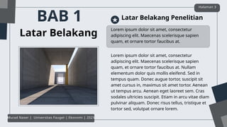 BAB 1
Lorem ipsum dolor sit amet, consectetur
adipiscing elit. Maecenas scelerisque sapien
quam, et ornare tortor faucibus at.
Latar Belakang
Latar Belakang Penelitian
Lorem ipsum dolor sit amet, consectetur
adipiscing elit. Maecenas scelerisque sapien
quam, et ornare tortor faucibus at. Nullam
elementum dolor quis mollis eleifend. Sed in
tempus quam. Donec augue tortor, suscipit sit
amet cursus in, maximus sit amet tortor. Aenean
ut tempus arcu. Aenean eget laoreet sem. Cras
sodales ultricies suscipit. Etiam in arcu vitae diam
pulvinar aliquam. Donec risus tellus, tristique et
tortor sed, volutpat ornare lorem.
Halaman 3
Murad Naser | Universitas Fauget | Ekonomi | 2025
 