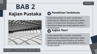 BAB 2
Kajian Pustaka
Lorem ipsum dolor sit amet, consectetur
adipiscing elit. Maecenas scelerisque sapien
quam, et ornare tortor faucibus at. Nullam
elementum dolor quis mollis eleifend. Sed in
tempus quam.
Penelitian Terdahulu
Lorem ipsum dolor sit amet, consectetur
adipiscing elit. Maecenas scelerisque sapien
quam, et ornare tortor faucibus at. Nullam
elementum dolor quis mollis eleifend. Sed in
tempus quam.
Kajian Teori
Halaman 6
Murad Naser | Universitas Fauget | Ekonomi | 2025
 