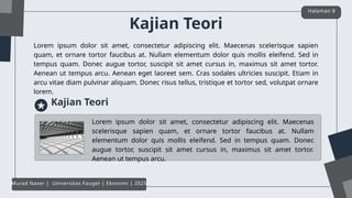 Kajian Teori
Lorem ipsum dolor sit amet, consectetur adipiscing elit. Maecenas scelerisque sapien
quam, et ornare tortor faucibus at. Nullam elementum dolor quis mollis eleifend. Sed in
tempus quam. Donec augue tortor, suscipit sit amet cursus in, maximus sit amet tortor.
Aenean ut tempus arcu. Aenean eget laoreet sem. Cras sodales ultricies suscipit. Etiam in
arcu vitae diam pulvinar aliquam. Donec risus tellus, tristique et tortor sed, volutpat ornare
lorem.
Halaman 8
Murad Naser | Universitas Fauget | Ekonomi | 2025
Kajian Teori
Lorem ipsum dolor sit amet, consectetur adipiscing elit. Maecenas
scelerisque sapien quam, et ornare tortor faucibus at. Nullam
elementum dolor quis mollis eleifend. Sed in tempus quam. Donec
augue tortor, suscipit sit amet cursus in, maximus sit amet tortor.
Aenean ut tempus arcu.
 