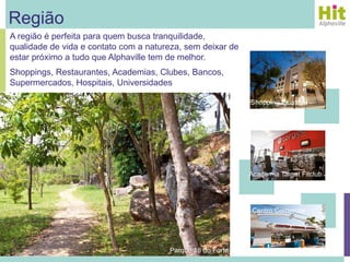 Região
A região é perfeita para quem busca tranquilidade,
qualidade de vida e contato com a natureza, sem deixar de
estar próximo a tudo que Alphaville tem de melhor.
Shoppings, Restaurantes, Academias, Clubes, Bancos,
Supermercados, Hospitais, Universidades

                                                            Shopping Iguatemi




                                                            Academia Target Fitclub




                                                             Centro Comercial




                                       Parque 18 do Forte
 