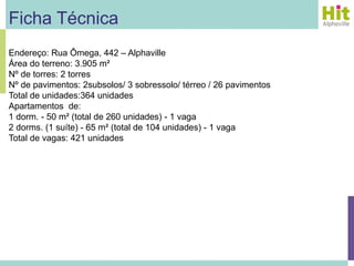 Ficha Técnica
Endereço: Rua Ômega, 442 – Alphaville
Área do terreno: 3.905 m²
Nº de torres: 2 torres
Nº de pavimentos: 2subsolos/ 3 sobressolo/ térreo / 26 pavimentos
Total de unidades:364 unidades
Apartamentos de:
1 dorm. - 50 m² (total de 260 unidades) - 1 vaga
2 dorms. (1 suíte) - 65 m² (total de 104 unidades) - 1 vaga
Total de vagas: 421 unidades
 