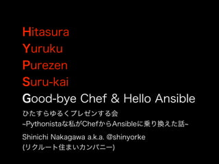 Hitasura
Yuruku
Purezen
Suru-kai
Good-bye Chef & Hello Ansible
Shinichi Nakagawa a.k.a. @shinyorke
(リクルート住まいカンパニー)
ひたすらゆるくプレゼンする会
Pythonistaな私がChefからAnsibleに乗り換えた話
 