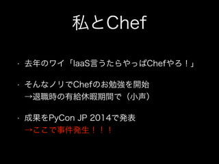 私とChef
• 去年のワイ「IaaS言うたらやっぱChefやろ！」
• そんなノリでChefのお勉強を開始 
→退職時の有給休暇期間で（小声）
• 成果をPyCon JP 2014で発表 
→ここで事件発生！！！
 