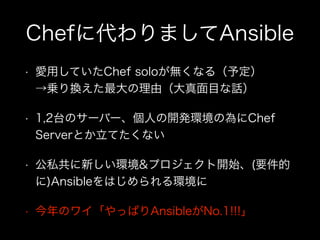 Chefに代わりましてAnsible
• 愛用していたChef soloが無くなる（予定） 
→乗り換えた最大の理由（大真面目な話）
• 1,2台のサーバー、個人の開発環境の為にChef
Serverとか立てたくない
• 公私共に新しい環境&プロジェクト開始、(要件的
に)Ansibleをはじめられる環境に
• 今年のワイ「やっぱりAnsibleがNo.1!!!」
 
