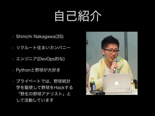 自己紹介
• Shinichi Nakagawa(35)
• リクルート住まいカンパニー
• エンジニア(DevOps的な)
• Pythonと野球が大好き
• プライベートでは、野球統計
学を駆使して野球をHackする
「野生の野球アナリスト」と
して活動しています
 