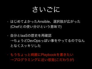 さいごに
• はじめてよかったAnsible、選択肢が広がった 
(Chefとの使い分けという意味で)
• 自分とIaaSの歴史を再確認 
→ちょうどDevOpsっぽい事をやってるのでなん
となくスッキリした
• もうちょっと綺麗にPlaybookを書きたい 
→プログラミングに近い感覚(こだわりが)
 