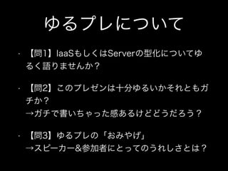 ゆるプレについて
• 【問1】IaaSもしくはServerの型化についてゆ
るく語りませんか？
• 【問2】このプレゼンは十分ゆるいかそれともガ
チか？ 
→ガチで書いちゃった感あるけどどうだろう？
• 【問3】ゆるプレの「おみやげ」 
→スピーカー&参加者にとってのうれしさとは？
 