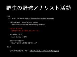 野生の野球アナリスト活動
• 発表 
スライドはこちらを参照→ http://www.slideshare.net/shinyorke
• BPStudy #91 「Baseball Play Study」 
「Python Professional Baseball Programming」
• PyCon JP 2014 
「Pythonではじめる野球プログラミング」
• 俺のXP祭り2014 
「Lean Startup 野球」
• TokyuRuby会議08 
「Railsではじめる野球プログラミング」
• Hack
• GitHubで公開しています→ https://github.com/Shinichi-Nakagawa
 