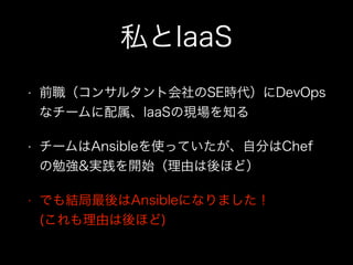私とIaaS
• 前職（コンサルタント会社のSE時代）にDevOps
なチームに配属、IaaSの現場を知る
• チームはAnsibleを使っていたが、自分はChef
の勉強&実践を開始（理由は後ほど）
• でも結局最後はAnsibleになりました！ 
(これも理由は後ほど)
 